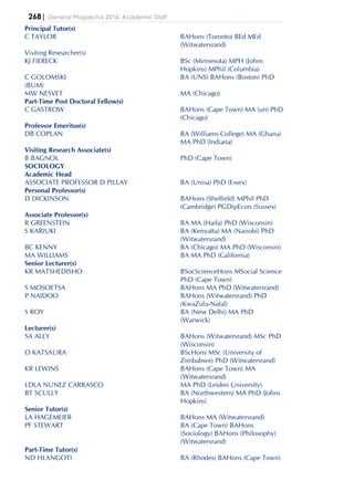 268| General Prospectus 2016: Academic Staff
Principal Tutor(s)
C TAYLOR BAHons (Toronto) BEd MEd
(Witwatersrand)
Visiting Researcher(s)
KJ FIERECK BSc (Minnesota) MPH (Johns
Hopkins) MPhil (Columbia)
C GOLOMSKI BA (UNS) BAHons (Boston) PhD
(BUM)
MW NESVET MA (Chicago)
Part-Time Post Doctoral Fellow(s)
C GASTROW BAHons (Cape Town) MA (un) PhD
(Chicago)
Professor Emeritus(s)
DB COPLAN BA (Williams College) MA (Ghana)
MA PhD (Indiana)
Visiting Research Associate(s)
B BAGNOL PhD (Cape Town)
SOCIOLOGY
Academic Head
ASSOCIATE PROFESSOR D PILLAY BA (Unisa) PhD (Essex)
Personal Professor(s)
D DICKINSON BAHons (Sheffield) MPhil PhD
(Cambridge) PGDipEcon (Sussex)
Associate Professor(s)
R GREENSTEIN BA MA (Haifa) PhD (Wisconsin)
S KARIUKI BA (Kenyatta) MA (Nairobi) PhD
(Witwatersrand)
BC KENNY BA (Chicago) MA PhD (Wisconsin)
MA WILLIAMS BA MA PhD (California)
Senior Lecturer(s)
KR MATSHEDISHO BSocScienceHons MSocial Science
PhD (Cape Town)
S MOSOETSA BAHons MA PhD (Witwatersrand)
P NAIDOO BAHons (Witwatersrand) PhD
(KwaZulu-Natal)
S ROY BA (New Delhi) MA PhD
(Warwick)
Lecturer(s)
SA ALLY BAHons (Witwatersrand) MSc PhD
(Wisconsin)
O KATSAURA BScHons MSc (University of
Zimbabwe) PhD (Witwatersrand)
KR LEWINS BAHons (Cape Town) MA
(Witwatersrand)
LDLA NUNEZ CARRASCO MA PhD (Leiden University)
BT SCULLY BA (Northwestern) MA PhD (Johns
Hopkins)
Senior Tutor(s)
LA HAGEMEIER BAHons MA (Witwatersrand)
PF STEWART BA (Cape Town) BAHons
(Sociology) BAHons (Philosophy)
(Witwatersrand)
Part-Time Tutor(s)
ND HLANGOTI BA (Rhodes) BAHons (Cape Town)
 