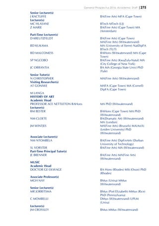 General Prospectus 2016: Academic Staff |275
Senior Lecturer(s)
J RACTLIFFE BA(Fine Arts) MFA (Cape Town)
Lecturer(s)
MC HLASANE BTech MTech (UJ)
Z MARIE BA(Fine Arts) (Cape Town) MA
(Amsterdam)
Part-Time Lecturer(s)
D KREUTZFELDT BA(Fine Arts) (Cape Town)
MA(Fine Arts) (Witwatersrand)
BD KUKAMA MA (University of Sierre) NatDipFA
BTech (TUT)
BD MALCOMESS BAHons (Witwatersrand) MA (Cape
Town)
SP NGCOBO BA(Fine Arts) (KwaZulu-Natal) MA
(City College of New York)
JC ORRANTIA BA MA (Georgia State Univ) PhD
(Yale)
Senior Tutor(s)
N CHRISTOPHER MA(Fine Arts) (Witwatersrand)
Visiting Researcher(s)
AT GONIWE MAFA (Cape Town) MA (Cornell)
DipFA (Cape Town)
M LANGA
HISTORY OF ART
Academic Head
PROFESSOR ACE NETTLETON BAHons MA PhD (Witwatersrand)
Lecturer(s)
RM BESTER BAHons (Cape Town) MA PhD
(Witwatersrand)
NM CLOETE BA(Dramatic Art) (Witwatersrand)
MA (London)
JM WINTJES MA(Fine Arts) (Brussels) MA(Arch)
(Leiden University) PhD
(Witwatersrand)
Associate Lecturer(s)
NM NTOMBELA BA(Fine Arts) DipFinArts (Durban
University of Technology)
SL VORSTER BA(Fine Arts) MA (Witwatersrand)
Part-Time Principal Tutor(s)
JE BRENNER BA(Fine Arts) MA(Fine Arts)
(Witwatersrand)
MUSIC
Academic Head
DOCTOR GE OLWAGE BA Hons (Rhodes) MSt (Oxon) PhD
(Rhodes)
Associate Professor(s)
MGH NAY BMus (Unisa) MMus
(Witwatersrand)
Senior Lecturer(s)
MR JORRITSMA BMus (Port Elizabeth) MMus (Rice)
PhD (Pennsylvania)
C MOMBELLI DMus (Witwatersrand) UPLM
(Unisa)
Lecturer(s)
JM CROSSLEY BMus MMus (Witwatersrand)
 