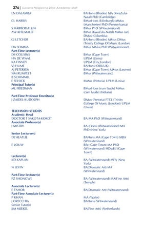 276| General Prospectus 2016: Academic Staff
LN DALAMBA BAHons (Rhodes) MA (KwaZulu-
Natal) PhD (Cambridge)
CL HARRIS BMusHons (Edinburgh) MMus
(Manchester) PhD (Pennsylvania)
S HARROP-ALLIN BMus PhD (Witwatersrand)
AW KHUMALO BMus (KwaZulu-Natal) MMus (un)
DMus (Columbia)
CJ LETCHER BAHons (Rhodes) MMus DMus
(Trinity College Of Music (London)
DA SOMMA BMus MMus PhD (Witwatersrand)
Part-Time Lecturer(s)
DS COUSINS BMus (Cape Town)
HA DE WAAL UPLM (Unisa)
KA FINNEY UPLM (City,London)
VJ HUME BAHons (OBUUK)
AJ PETERSEN BMus (Cape Town) MMus (Leuven)
NM RUMPELT BMus (Witwatersrand)
B SCHIMMEL
E SELSICK MMus (Pretoria) UPLM (Unisa)
Principal Tutor(s)
ML FRIEDMAN BMusHons (cum laude) MMus
(cum laude) (Indiana)
Part-Time Professor Emeritus(s)
J ZAIDEL-RUDOLPH DMus (Pretoria) FTCL (Trinity
College Of Music (London)) UPLM
(Unisa)
TELEVISION STUDIES
Academic Head
DOCTOR T SAKOTA-KOKOT BA MA PhD (Witwatersrand)
Associate Professor(s)
J MISTRY BA (Hons) (Witwatersrand) MA
PhD (New York)
Senior Lecturer(s)
DJ HEATLIE BAHons MA (Cape Town) MBA
(Witwatersrand)
E LOUW BSc (Cape Town) MA PhD
(Witwatersrand) HDipEd (Cape
Town)
Lecturer(s)
KD KAPLAN BA (Witwatersrand) MFA (New
York)
N LEVIN BA(Dramatic Art) MA
(Witwatersrand)
Part-Time Lecturer(s)
PZ SHONGWE BA (Witwatersrand) MA(Fine Arts)
(Temple)
Associate Lecturer(s)
E TAHOR BA(Dramatic Art) (Witwatersrand)
Part-Time Associate Lecturer(s)
P KHAN MA (Wales)
J ORECCHIA BAHons (Witwatersrand)
Senior Tutor(s)
JJM MEEKEL BA(Fine Arts) (Netherlands)
 