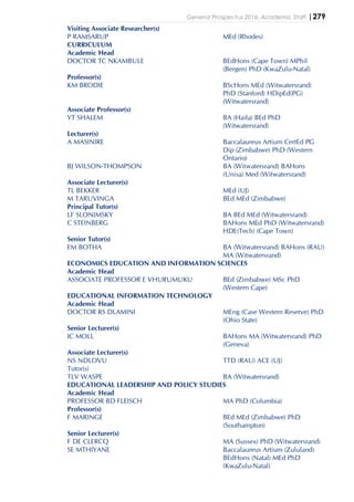 General Prospectus 2016: Academic Staff |279
Visiting Associate Researcher(s)
P RAMSARUP MEd (Rhodes)
CURRICULUM
Academic Head
DOCTOR TC NKAMBULE BEdHons (Cape Town) MPhil
(Bergen) PhD (KwaZulu-Natal)
Professor(s)
KM BRODIE BScHons MEd (Witwatersrand)
PhD (Stanford) HDipEd(PG)
(Witwatersrand)
Associate Professor(s)
YT SHALEM BA (Haifa) BEd PhD
(Witwatersrand)
Lecturer(s)
A MASINIRE Baccalaureus Artium CertEd PG
Dip (Zimbabwe) PhD (Western
Ontario)
BJ WILSON-THOMPSON BA (Witwatersrand) BAHons
(Unisa) Med (Witwatersrand)
Associate Lecturer(s)
TL BEKKER MEd (UJ)
M TARUVINGA BEd MEd (Zimbabwe)
Principal Tutor(s)
LF SLONIMSKY BA BEd MEd (Witwatersrand)
C STEINBERG BAHons MEd PhD (Witwatersrand)
HDE(Tech) (Cape Town)
Senior Tutor(s)
EM BOTHA BA (Witwatersrand) BAHons (RAU)
MA (Witwatersrand)
ECONOMICS EDUCATION AND INFORMATION SCIENCES
Academic Head
ASSOCIATE PROFESSOR E VHURUMUKU BEd (Zimbabwe) MSc PhD
(Western Cape)
EDUCATIONAL INFORMATION TECHNOLOGY
Academic Head
DOCTOR RS DLAMINI MEng (Case Western Reserve) PhD
(Ohio State)
Senior Lecturer(s)
IC MOLL BAHons MA (Witwatersrand) PhD
(Geneva)
Associate Lecturer(s)
NS NDLOVU TTD (RAU) ACE (UJ)
Tutor(s)
TLV WASPE BA (Witwatersrand)
EDUCATIONAL LEADERSHIP AND POLICY STUDIES
Academic Head
PROFESSOR BD FLEISCH MA PhD (Columbia)
Professor(s)
F MARINGE BEd MEd (Zimbabwe) PhD
(Southampton)
Senior Lecturer(s)
F DE CLERCQ MA (Sussex) PhD (Witwatersrand)
SE MTHIYANE Baccalaureus Artium (Zululand)
BEdHons (Natal) MEd PhD
(KwaZulu-Natal)
 