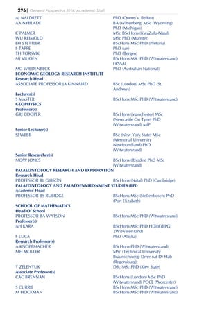 296| General Prospectus 2016: Academic Staff
AJ NALDRETT PhD (Queen's, Belfast)
AA NYBLADE BA (Wittenberg) MSc (Wyoming)
PhD (Michigan)
C PALMER MSc BScHons (KwaZulu-Natal)
WU REIMOLD MSc PhD (Munster)
EH STETTLER BScHons MSc PhD (Pretoria)
S TAPPE PhD (un)
TH TORSVIK PhD (Bergen)
MJ VILJOEN BScHons MSc PhD (Witwatersrand)
FRSSAf
MG WIEDENBECK PhD (Australian National)
ECONOMIC GEOLOGY RESEARCH INSTITUTE
Research Head
ASSOCIATE PROFESSOR JA KINNAIRD BSc (London) MSc PhD (St.
Andrews)
Lecturer(s)
S MASTER BScHons MSc PhD (Witwatersrand)
GEOPHYSICS
Professor(s)
GRJ COOPER BScHons (Manchester) MSc
(Newcastle On Tyne) PhD
(Witwatersrand) MIP
Senior Lecturer(s)
SJ WEBB BSc (New York State) MSc
(Memorial University
Newfoundland) PhD
(Witwatersrand)
Senior Researcher(s)
MQW JONES BScHons (Rhodes) PhD MSc
(Witwatersrand)
PALAEONTOLOGY RESEARCH AND EXPLORATION
Research Head
PROFESSOR RL GIBSON BScHons (Natal) PhD (Cambridge)
PALAEONTOLOGY AND PALAEOENVIRONMENT STUDIES (BPI)
Academic Head
PROFESSOR BS RUBIDGE BScHons MSc (Stellenbosch) PhD
(Port Elizabeth)
SCHOOL OF MATHEMATICS
Head Of School
PROFESSOR BA WATSON BScHons MSc PhD (Witwatersrand)
Professor(s)
AH KARA BScHons MSc PhD HDipEd(PG)
(Witwatersrand)
F LUCA PhD (Alaska)
Research Professor(s)
A KNOPFMACHER BScHons PhD (Witwatersrand)
MH MOLLER MSc (Technical University
Braunschweig) Drrer nat Dr Hab
(Regensburg)
Y ZELENYUK DSc MSc PhD (Kiev State)
Associate Professor(s)
CAC BRENNAN BScHons (London) MSc PhD
(Witwatersrand) PGCE (Worcester)
S CURRIE BScHons MSc PhD (Witwatersrand)
M HOCKMAN BScHons MSc PhD (Witwatersrand)
 