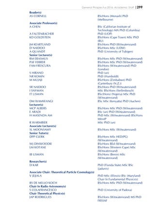 General Prospectus 2016: Academic Staff |299
Reader(s)
AS CORNELL BScHons (Monash) PhD
(Melbourne)
Associate Professor(s)
A CHEN BSc (Califorian Institute of
Technology) MA PhD (Columbia)
A FALTENBACHER PhD (UOP)
KD GOLDSTEIN BScHons (Cape Town) MSc PhD
(BU)
JM KEARTLAND BScHons PhD (Witwatersrand)
D NAIDOO BScHons MSc (UDW)
A QUANDT PhD (University of Tubigen)
Senior Lecturer(s)
RM ERASMUS BScHons MSc PhD (Witwatersrand)
PAF FERRER BScHons MSc PhD (Witwatersrand)
FAM FRESCURA BScHons (Witwatersrand) PhD
(London)
S HIRANO PhD (un)
NR KOMIN PhD (Humboldt)
M MUJAJI BScHons (Zimbabwe) PhD
(Canterbury (N.Z.))
SR NAIDOO BScHons PhD (Witwatersrand)
I SNYMAN MSc BScHons (Stellenbosch)
IT USMAN BSc(Hons) (Nigeria) MSc PhD
(Witwatersrand)
DM WAMWANGI BSc MSc (Kenyatta) PhD (Aachen)
Lecturer(s)
MCP ALBERS BScHons MSc PhD (Witwatersrand)
E ARADI BSc (un) PhD (Witwatersrand)
H MASENDA AM PhD MSc (Witwatersrand) BScHons
MInstP
R WARMBIER MSc PhD (un)
Associate Lecturer(s)
SL MOONSAMY BScHons MSc (Witwatersrand)
Senior Tutor(s)
DPP CLERK BScHons MSc HED(PG)
(Witwatersrand)
WJ DINWOODIE BScHons BEd (Witwatersrand)
LM KOTANE BScHons (Western Cape) MSc
(Witwatersrand)
IB USMAN BScHons (Benin) MSc
(Witwatersrand)
Researcher(s)
D KAR PhD (Florida State) MSc BSc
(jaduniv)
Associate Chair: Theoretical Particle Cosmology(s)
V JEJJALA PhD MSc (Illinois) BSc (Maryland)
Chair In Fundamental Physics(s)
RS DE MELLO KOCH BScHons MSc PhD (Witwatersrand)
Chair In Radio Astronomy(s)
S COLAFRANCESCO PhD (University of Padova)
Chair Theoretical Physics(s)
JAP RODRIGUES BScHons (Witwatersrand) MS PhD
FRSSAF
 