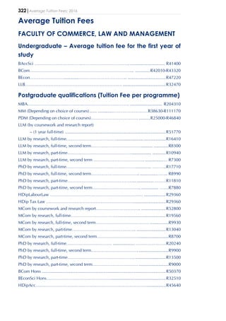 322|Average Tuition Fees: 2016
Average Tuition Fees
FACULTY OF COMMERCE, LAW AND MANAGEMENT
Undergraduate – Average tuition fee for the first year of
study
BAccSci ……………………………….……………………………….. ............................ R41400
BCom……………………………………………………………….……... ............R42010-R43320
BEcon………………………............……………………………….. ...............................R47220
LLB…………………………………………………………………. ...................................R32470
Postgraduate qualifications (Tuition Fee per programme)
MBA…………………………………….………………………………. .......................... R204310
MM (Depending on choice of courses) ...... .............………………………R38630-R111170
PDM (Depending on choice of courses)………………………………. .........R25000-R46840
LLM (by coursework and research report)
– (1 year full-time) ..................................................................................R51770
LLM by research, full-time………………………………….........................................R16410
LLM by research, full-time, second term………………………………….......... ............R8300
LLM by research, part-time……………………………………………................ ...........R10940
LLM by research, part-time, second term …………………………………. ...............… R7300
PhD by research, full-time………………………………………………............. ………..R17710
PhD by research, full-time, second term……………………………….. ..............…….. R8990
PhD by research, part-time……………………………………………................. ………R11810
PhD by research, part-time, second term……………………………….. .............. …….R7880
HDipLabourLaw ………………………………………………………………. ..................R29360
HDip Tax Law ……………………………………………………………..........................R29360
MCom by coursework and research report…………………………….. ....................R52800
MCom by research, full-time………………………………........................................R19560
MCom by research, full-time, second term…………………………………… ...............R9930
MCom by research, part-time………………………………………….. ........................R13040
MCom by research, part-time, second term……………………………........................R8700
PhD by research, full-time……………………………… ..................……………………R20240
PhD by research, full-time, second term………………………………. ........................R9900
PhD by research, part-time……………………………………………...........................R13500
PhD by research, part-time, second term……………………………… ........................R9000
BCom Hons .....................................................................................................R50370
BEconSci Hons…………………………………………….............................................R32510
HDipAcc……………………………………………………………………………................R45640
 