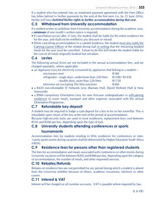 University Residence Fees: 2016 | 333
If a student who has entered into an instalment payment agreement with the Fees Office
has fallen behind in his/her payments by the end of the first term (i.e. by 21 June 2016),
he/she will have forfeited his/her rights to further accommodation during that year.
C.5 Withdrawal from University accommodation
If a student wishes to withdraw from University accommodation during the academic year,
a minimum of one month’s written notice is required.
• If cancellation occurs after 31 July, the student shall be liable for the entire residence fee
for the year, and shall not be entitled to any discount or refund.
• When cancelling accommodation in a catered residence, the student must also notify the
Catering Liaison Officer of the related dining hall in writing that the remaining booked
meals for the year must be cancelled. Failure to do this will render the student liable for
the cost of all meals originally booked but not taken.
C.6 Levies
The following annual levies are not included in the annual accommodation fees, and are
charged separately, where applicable:
• an Appliance Levy for electricity consumed by appliances that belong to a student –
microwave oven R180
refrigerator - single door, under/more than 220 litres R1200 / R1450
- double door, more than 220 litres R1750
television set (excluding The Wits Junction) R360
• a R420 non-refundable IT Network Levy (Barnato Hall, David Webster Hall & New
Sunnyside)
• a R960 compulsory Orientation Levy for new first-year undergraduates in self-catering
residences to cover meals, transport and other expenses associated with the annual
Orientation Programme.
C.7 Refundable key deposit
A student may be required to lodge a cash deposit for a key to his or her room/flat. This is
refundable upon return of the key at the end of the period of accommodation.
Because high-security locks are used in most residences, replacement keys cost between
R105 and R360 per key, depending upon the type of lock.
C.8 University students attending conferences or sports
tournaments
Accommodation fees for students residing in Wits residences for conferences or inter-
‘varsity sports events during vacations shall be determined by Higher Education South Africa
(HESA).
C.9 Residence fees for persons other than registered students
The fees for accommodation and meals associated with conferences or other events during
University vacations will be between R205 and R480 per day, depending upon the category
of accommodation, the number of meals, and other requested services.
C.10 Rebates/Refunds
Rebates on residence fees are not permitted for any period during which a student is absent
from the University whether because of illness, academic excursions, electives or other
causes.
C.11 Interest & VAT
Interest will be charged on all overdue accounts. VAT is payable where required by law.
(E & OE)
 