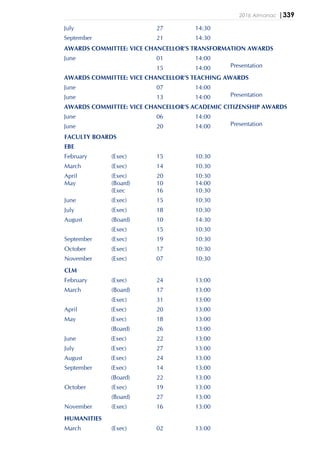 2016 Almanac |339
July 27 14:30
September 21 14:30
AWARDS COMMITTEE: VICE CHANCELLOR’S TRANSFORMATION AWARDS
June 01 14:00
15 14:00 Presentation
AWARDS COMMITTEE: VICE CHANCELLOR’S TEACHING AWARDS
June 07 14:00
June 13 14:00 Presentation
AWARDS COMMITTEE: VICE CHANCELLOR’S ACADEMIC CITIZENSHIP AWARDS
June 06 14:00
June 20 14:00 Presentation
FACULTY BOARDS
EBE
February (Exec) 15 10:30
March (Exec) 14 10:30
April (Exec) 20 10:30
May (Board) 10 14:00
(Exec 16 10:30
June (Exec) 15 10:30
July (Exec) 18 10:30
August (Board) 10 14:30
(Exec) 15 10:30
September (Exec) 19 10:30
October (Exec) 17 10:30
November (Exec) 07 10:30
CLM
February (Exec) 24 13:00
March (Board) 17 13:00
(Exec) 31 13:00
April (Exec) 20 13:00
May (Exec) 18 13:00
(Board) 26 13:00
June (Exec) 22 13:00
July (Exec) 27 13:00
August (Exec) 24 13:00
September (Exec) 14 13:00
(Board) 22 13:00
October (Exec) 19 13:00
(Board) 27 13:00
November (Exec) 16 13:00
HUMANITIES
March (Exec) 02 13:00
 