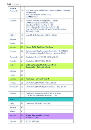 350| 2016 Almanac
MARCH
Wednesday 16 Wits Staff Medical Aid Fund – General Purposes Committee
(09:00-12:00)
Wits Junction Board (11:00-16:00)
SENATE (13:30)
Thursday 17 Tender Committee meeting (09:00 – 11:00)
SBIMB Advisory Board (09:00- 12:00)
CLM: Faculty Board meeting (13:00)
Science: Faculty Executive Committee (13:20)
Financial Aid, Scholarships & Merit Awards Committee
(FASMAC) (14:30)
Friday 18 Insurable Risk Committee (08:30 – 11:00)
Saturday 19
Sunday 20
Monday 21 Human Rights Day-University closed
Tuesday 22 Transformation Implementation Committee (10:00-12:00)
Wits Foundation Board of Governors Meeting (14:00)
Wednesday 23 Graduation: Science (09:30; 13:30 & 16:30)
Thursday 24 Graduation: CLM (09:30 & 13:30)
Friday 25 Mid-term Vacation/Study/Research break
Good Friday – University closed
Saturday 26
Sunday 27
Monday 28 Family day – University closed
Tuesday 29 Graduation: CLM (09:30; 13:30 & 16:30)
Wednesday 30 Graduation: CLM (09:30); Humanities (13:30 & 16:30)
Thursday 31 Graduation: Humanities (09:30; 13:30 & 16:30)
CLM: Faculty Executive Committee (13:00)
APRIL
Friday 01 Graduation: EBE (09:30 & 13:30)
Saturday 02
Sunday 03
Monday 04 Second Teaching Block begins
VCO (09:-13:00)
Tuesday 05 SET (09:00:13:00)
 