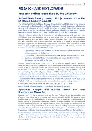General Prospectus 2016: Research & Development, Info Resources, Students |29
RESEARCH AND DEVELOPMENT
Research entities recognised by the University
Antiviral Gene Therapy Research Unit (extramural unit of the
SA Medical Research Council)
The Wits/SAMRC Antiviral Gene Therapy Research Unit (AGTRU) aims to use modern
techniques of medically-applied molecular biology to provide innovative solutions to
serious viral infections of public health importance to South Africa. Particularly, the
main focus is on the use of gene editing and gene silencing technology to counter
persistent hepatitis B virus (HBV), HIV-1 and hepatitis C virus (HCV) infections.
Chronic infection with HBV is endemic to sub-Saharan Africa and parts of Asia.
Individuals who carry the virus are at a particularly high risk for the life-threatening
complications of cirrhosis and/or hepatocellular carcinoma (HCC). Available treatments
for HBV infection have variable efficacies and there is a need to develop better
therapies to prevent life-threatening complications associated with persistence of the
virus. To gain insights required to improve management of HBV carriers, research on
has focused on three aspects of HBV infection:
1. Engineering DNA sequence-specific nucleases and transcriptional silencers that
inhibit expression of viral genes,
2. Optimisation of RNA interference (RNAi)-based therapy for HBV infection, and
3. Improving on viral and non-viral vectors that can be used to deliver these
therapeutic nucleic acids to the liver
Human Immunodeficiency Virus (HIV) is a serious global health problem.
Approximately fifty million people are currently infected and the major disease burden
occurs in Africa. Although several anti-retroviral drugs (ARVs) are available, toxicity and
treatment failure make it important to develop new therapies. The AGTRU is involved
in investigating the utility of gene editing and RNAi to inhibit HIV gene expression.
Investigations to date indicate that the approaches have potential for development of
exciting new improvements to existing treatment of this serious viral infection.
This therapeutic rationale has been extended to counter HCV and Rift Valley fever virus
(RVFV), which are viruses that are also causes of serious public health problems.
Contact: Prof Patrick Arbuthnot; tel: (011) 717-2365, fax (011) 717 2395;
e-mail: Patrick.Arbuthnot@wits.ac.za; website: www.wits.ac.za/agtru
Applicable Analysis and Number Theory, The John
Knopfmacher, Centre for
Founded in 1992 as a research unit by the late Professor John Knopfmacher, the
Centre’s main aims are to stimulate and pursue research within the areas of pure
mathematics, under the leadership of a Director. This is attempted by direct research
efforts and by a programme of seminar lectures by both members and distinguished
visitors wherever possible. An important focus is to encourage collaboration of its
members with leading researchers in their field. Thus its visiting researcher programme
annually attracts prominent mathematicians from distinguished universities worldwide.
In addition, the Centre organises occasional workshops such as Number Theory Days.
Centre members continue to publish around forty research papers annually in high
quality international journals and conference proceedings, to supervise graduate
students, and also actively participate in international conferences, sometimes as
plenary speakers.
 