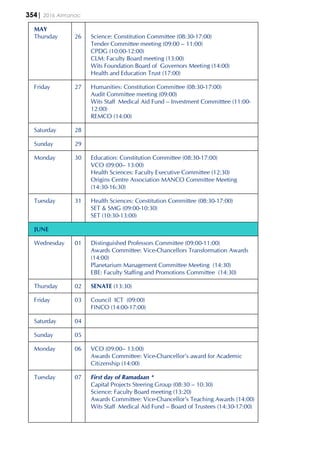 354| 2016 Almanac
MAY
Thursday 26 Science: Constitution Committee (08:30-17:00)
Tender Committee meeting (09:00 – 11:00)
CPDG (10:00-12:00)
CLM: Faculty Board meeting (13:00)
Wits Foundation Board of Governors Meeting (14:00)
Health and Education Trust (17:00)
Friday 27 Humanities: Constitution Committee (08:30-17:00)
Audit Committee meeting (09:00)
Wits Staff Medical Aid Fund – Investment Committtee (11:00-
12:00)
REMCO (14:00)
Saturday 28
Sunday 29
Monday 30 Education: Constitution Committee (08:30-17:00)
VCO (09:00– 13:00)
Health Sciences: Faculty Executive Committee (12:30)
Origins Centre Association MANCO Committee Meeting
(14:30-16:30)
Tuesday 31 Health Sciences: Constitution Committee (08:30-17:00)
SET & SMG (09:00-10:30)
SET (10:30-13:00)
JUNE
Wednesday 01 Distinguished Professors Committee (09:00-11:00)
Awards Committee: Vice-Chancellors Transformation Awards
(14:00)
Planetarium Management Committee Meeting (14:30)
EBE: Faculty Staffing and Promotions Committee (14:30)
Thursday 02 SENATE (13:30)
Friday 03 Council ICT (09:00)
FINCO (14:00-17:00)
Saturday 04
Sunday 05
Monday 06 VCO (09:00– 13:00)
Awards Committee: Vice-Chancellor’s award for Academic
Citizenship (14:00)
Tuesday 07 First day of Ramadaan *
Capital Projects Steering Group (08:30 – 10:30)
Science: Faculty Board meeting (13:20)
Awards Committee: Vice-Chancellor’s Teaching Awards (14:00)
Wits Staff Medical Aid Fund – Board of Trustees (14:30-17:00)
 