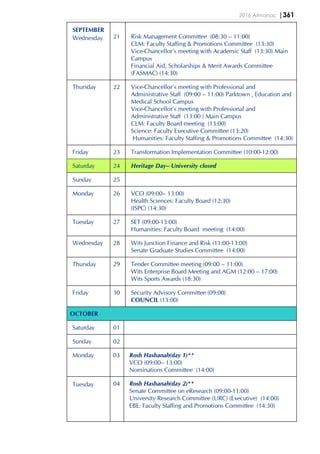 2016 Almanac |361
SEPTEMBER
Wednesday 21 Risk Management Committee (08:30 – 11:00)
CLM: Faculty Staffing & Promotions Committee (13:30)
Vice-Chancellor’s meeting with Academic Staff (13:30) Main
Campus
Financial Aid, Scholarships & Merit Awards Committee
(FASMAC) (14:30)
Thursday 22 Vice-Chancellor’s meeting with Professional and
Administrative Staff (09:00 – 11:00) Parktown , Education and
Medical School Campus
Vice-Chancellor’s meeting with Professional and
Administrative Staff (13:00 ) Main Campus
CLM: Faculty Board meeting (13:00)
Science: Faculty Executive Committee (13:20)
Humanities: Faculty Staffing & Promotions Committee (14:30)
Friday 23 Transformation Implementation Committee (10:00-12:00)
Saturday 24 Heritage Day– University closed
Sunday 25
Monday 26 VCO (09:00– 13:00)
Health Sciences: Faculty Board (12:30)
(ISPC) (14:30)
Tuesday 27 SET (09:00-13:00)
Humanities: Faculty Board meeting (14:00)
Wednesday 28 Wits Junction Finance and Risk (11:00-13:00)
Senate Graduate Studies Committee (14:00)
Thursday 29 Tender Committee meeting (09:00 – 11:00)
Wits Enterprise Board Meeting and AGM (12:00 – 17:00)
Wits Sports Awards (18:30)
Friday 30 Security Advisory Committee (09:00)
COUNCIL (13:00)
OCTOBER
Saturday 01
Sunday 02
Monday 03 Rosh Hashanah(day 1)**
VCO (09:00– 13:00)
Nominations Committee (14:00)
Tuesday 04 Rosh Hashanah(day 2)**
Senate Committee on eResearch (09:00-11:00)
University Research Committee (URC) (Executive) (14:00)
EBE: Faculty Staffing and Promotions Committee (14:30)
 