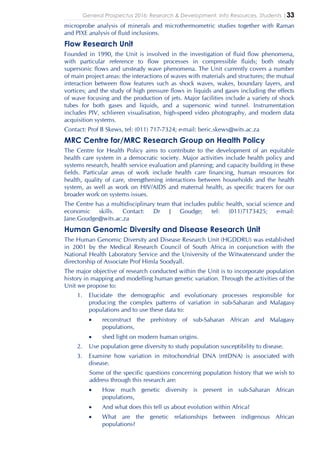 General Prospectus 2016: Research & Development, Info Resources, Students |33
microprobe analysis of minerals and microthermometric studies together with Raman
and PIXE analysis of fluid inclusions.
Flow Research Unit
Founded in 1990, the Unit is involved in the investigation of fluid flow phenomena,
with particular reference to flow processes in compressible fluids; both steady
supersonic flows and unsteady wave phenomena. The Unit currently covers a number
of main project areas: the interactions of waves with materials and structures; the mutual
interaction between flow features such as shock waves, wakes, boundary layers, and
vortices; and the study of high pressure flows in liquids and gases including the effects
of wave focusing and the production of jets. Major facilities include a variety of shock
tubes for both gases and liquids, and a supersonic wind tunnel. Instrumentation
includes PIV, schlieren visualisation, high-speed video photography, and modern data
acquisition systems.
Contact: Prof B Skews, tel: (011) 717-7324; e-mail: beric.skews@wits.ac.za
MRC Centre for/MRC Research Group on Health Policy
The Centre for Health Policy aims to contribute to the development of an equitable
health care system in a democratic society. Major activities include health policy and
systems research, health service evaluation and planning; and capacity building in these
fields. Particular areas of work include health care financing, human resources for
health, quality of care, strengthening interactions between households and the health
system, as well as work on HIV/AIDS and maternal health, as specific tracers for our
broader work on systems issues.
The Centre has a multidisciplinary team that includes public health, social science and
economic skills. Contact: Dr J Goudge; tel: (011)7173425; e-mail:
Jane.Goudge@wits.ac.za
Human Genomic Diversity and Disease Research Unit
The Human Genomic Diversity and Disease Research Unit (HGDDRU) was established
in 2001 by the Medical Research Council of South Africa in conjunction with the
National Health Laboratory Service and the University of the Witwatersrand under the
directorship of Associate Prof Himla Soodyall.
The major objective of research conducted within the Unit is to incorporate population
history in mapping and modelling human genetic variation. Through the activities of the
Unit we propose to:
1. Elucidate the demographic and evolutionary processes responsible for
producing the complex patterns of variation in sub-Saharan and Malagasy
populations and to use these data to:
• reconstruct the prehistory of sub-Saharan African and Malagasy
populations,
• shed light on modern human origins.
2. Use population gene diversity to study population susceptibility to disease.
3. Examine how variation in mitochondrial DNA (mtDNA) is associated with
disease.
Some of the specific questions concerning population history that we wish to
address through this research are:
• How much genetic diversity is present in sub-Saharan African
populations,
• And what does this tell us about evolution within Africa?
• What are the genetic relationships between indigenous African
populations?
 