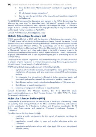 34| General Prospectus 2016: Research & Development, Info Resources, Students
• How did the recent “Bantu-expansion” contribute in shaping the gene
pool
• Of sub-Saharan African populations?
• Can we trace the genetic trail of the source(s) and route(s) of migration(s)
to Madagascar?
The HGDDRU conducted the laboratory tests featured in the M-Net documentary “So,
where do we come from?” in September 2004. Prof Soodyall’s group is conducting the
research within the sub-Saharan Africa region for the Genographic Project – a five-year
project that was launched by the National Geographic Society in conjunction with IBM
and the Waitt Family Foundation in April 2005.
Contact: Prof H Soodyall, hxsood@global.co.za
Malaria Entomology Research Unit
WRIM was established in 2013 with the intention of building on the strengths of the
DST/NRF Research Chair in Medical Entomology & Vector Control, the Vector Control
Reference Laboratory and the Parasitology Reference Laboratory of the National Institute
for Communicable Diseases (NHLS), the parasitology unit in the Department of
Molecular Medicine & Haematology (NHLS), the Pharmacology Division in the School
of Therapeutic Sciences and other stakeholders in the field of malaria research. Its
mission is to conduct quality research into all aspects of malaria control, transmission,
diagnosis and treatment with a view to promoting the goal of eliminating malaria in
southern Africa.
The scope of the research ranges from basic field entomology and parasite surveillance
to analysis of gene expression in resistant mosquitoes, drug discovery, parasite/vector
interactions and clinical aspects of malaria infection.
WRIM staff and students undertake research in the following fields:
1. Dynamics of insecticide resistance, including fitness costs, gene inheritance,
mechanisms of resistance and gene expression using qPCR and microarray
analysis.
2. Vector-parasite host interactions for biological studies on various species and
for screening of novel compounds for transmission blocking properties.
3. Basic biology and species diversity of natural populations of African vectors.
4. Basic biology of parasite development.
5. Screening of compounds for efficacy in parasite control.
Contact: Co-Directors Prof Maureen Coetzee, Tel: (011) 386-6480; Email:
maureen.coetzee@wits.ac.za or Prof Theresa Coetzer, Tel: (011) 717-2419; Email:
Theresa.coetzer@nhls.ac.za
Molecular Sciences Institute (MSI)
The Molecular Sciences Institute is the research arm of the School of Chemistry. There
are currently three principal thrusts in the MSI: Solid State Chemistry and Materials
Science (coordinator: Dr S Durbach); Synthesis and Dynamics (coordinator: Dr M
Bode); and Environmental and Analytical Chemistry (coordinator: Professor E
Cukrowska).
The objectives of the three thrusts include:
1. creating a healthy environment for the pursuit of academic excellence in
chemistry;
2. coordinating research efforts in pure and applied chemistry within the
University;
3. coordinating collaborative efforts with other South African and international
research centres;
 