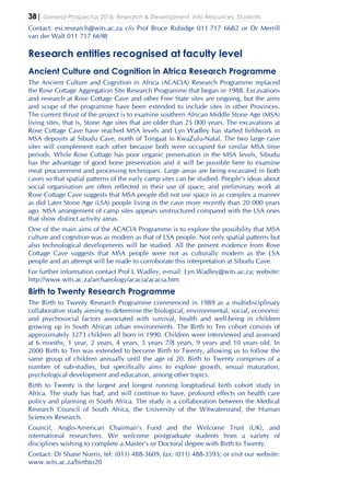 38| General Prospectus 2016: Research & Development, Info Resources, Students
Contact: esi.research@wits.ac.za c/o Prof Bruce Rubidge 011 717 6682 or Dr Merrill
van der Walt 011 717 6698
Research entities recognised at faculty level
Ancient Culture and Cognition in Africa Research Programme
The Ancient Culture and Cognition in Africa (ACACIA) Research Programme replaced
the Rose Cottage Aggregation Site Research Programme that began in 1988. Excavations
and research at Rose Cottage Cave and other Free State sites are ongoing, but the aims
and scope of the programme have been extended to include sites in other Provinces.
The current thrust of the project is to examine southern African Middle Stone Age (MSA)
living sites, that is, Stone Age sites that are older than 25 000 years. The excavations at
Rose Cottage Cave have reached MSA levels and Lyn Wadley has started fieldwork in
MSA deposits at Sibudu Cave, north of Tongaat in KwaZulu-Natal. The two large cave
sites will complement each other because both were occupied for similar MSA time
periods. While Rose Cottage has poor organic preservation in the MSA levels, Sibudu
has the advantage of good bone preservation and it will be possible here to examine
meat procurement and processing techniques. Large areas are being excavated in both
caves so that spatial patterns of the early camp sites can be studied. People’s ideas about
social organisation are often reflected in their use of space, and preliminary work at
Rose Cottage Cave suggests that MSA people did not use space in as complex a manner
as did Later Stone Age (LSA) people living in the cave more recently than 20 000 years
ago. MSA arrangement of camp sites appears unstructured compared with the LSA ones
that show distinct activity areas.
One of the main aims of the ACACIA Programme is to explore the possibility that MSA
culture and cognition was as modern as that of LSA people. Not only spatial patterns but
also technological developments will be studied. All the present evidence from Rose
Cottage Cave suggests that MSA people were not as culturally modern as the LSA
people and an attempt will be made to corroborate this interpretation at Sibudu Cave.
For further information contact Prof L Wadley, e-mail: Lyn.Wadley@wits.ac.za; website:
http://www.wits.ac.za/archaeology/acacia/acacia.htm
Birth to Twenty Research Programme
The Birth to Twenty Research Programme commenced in 1989 as a multidisciplinary
collaborative study aiming to determine the biological, environmental, social, economic
and psychosocial factors associated with survival, health and well-being in children
growing up in South African urban environments. The Birth to Ten cohort consists of
approximately 3273 children all born in 1990. Children were interviewed and assessed
at 6 months, 1 year, 2 years, 4 years, 5 years 7/8 years, 9 years and 10 years old. In
2000 Birth to Ten was extended to become Birth to Twenty, allowing us to follow the
same group of children annually until the age of 20. Birth to Twenty comprises of a
number of sub-studies, but specifically aims to explore growth, sexual maturation,
psychological development and education, among other topics.
Birth to Twenty is the largest and longest running longitudinal birth cohort study in
Africa. The study has had, and will continue to have, profound effects on health care
policy and planning in South Africa. The study is a collaboration between the Medical
Research Council of South Africa, the University of the Witwatersrand, the Human
Sciences Research.
Council, Anglo-American Chairman’s Fund and the Welcome Trust (UK), and
international researchers. We welcome postgraduate students from a variety of
disciplines wishing to complete a Master’s or Doctoral degree with Birth to Twenty.
Contact: Dr Shane Norris, tel: (011) 488-3609, fax: (011) 488-3593; or visit our website:
www.wits.ac.za/birthto20
 