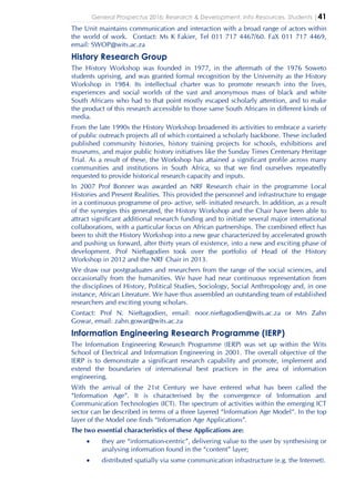 General Prospectus 2016: Research & Development, Info Resources, Students |41
The Unit maintains communication and interaction with a broad range of actors within
the world of work. Contact: Ms K Fakier, Tel 011 717 4467/60. FaX 011 717 4469,
email: SWOP@wits.ac.za
History Research Group
The History Workshop was founded in 1977, in the aftermath of the 1976 Soweto
students uprising, and was granted formal recognition by the University as the History
Workshop in 1984. Its intellectual charter was to promote research into the lives,
experiences and social worlds of the vast and anonymous mass of black and white
South Africans who had to that point mostly escaped scholarly attention, and to make
the product of this research accessible to those same South Africans in different kinds of
media.
From the late 1990s the History Workshop broadened its activities to embrace a variety
of public outreach projects all of which contained a scholarly backbone. These included
published community histories, history training projects for schools, exhibitions and
museums, and major public history initiatives like the Sunday Times Centenary Heritage
Trial. As a result of these, the Workshop has attained a significant profile across many
communities and institutions in South Africa, so that we find ourselves repeatedly
requested to provide historical research capacity and inputs.
In 2007 Prof Bonner was awarded an NRF Research chair in the programme Local
Histories and Present Realities. This provided the personnel and infrastructure to engage
in a continuous programme of pro- active, self- initiated research. In addition, as a result
of the synergies this generated, the History Workshop and the Chair have been able to
attract significant additional research funding and to initiate several major international
collaborations, with a particular focus on African partnerships. The combined effect has
been to shift the History Workshop into a new gear characterized by accelerated growth
and pushing us forward, after thirty years of existence, into a new and exciting phase of
development. Prof Nieftagodien took over the portfolio of Head of the History
Workshop in 2012 and the NRF Chair in 2013.
We draw our postgraduates and researchers from the range of the social sciences, and
occasionally from the humanities. We have had near continuous representation from
the disciplines of History, Political Studies, Sociology, Social Anthropology and, in one
instance, African Literature. We have thus assembled an outstanding team of established
researchers and exciting young scholars.
Contact: Prof N. Nieftagodien, email: noor.nieftagodien@wits.ac.za or Mrs Zahn
Gowar, email: zahn.gowar@wits.ac.za
Information Engineering Research Programme (IERP)
The Information Engineering Research Programme (IERP) was set up within the Wits
School of Electrical and Information Engineering in 2001. The overall objective of the
IERP is to demonstrate a significant research capability and promote, implement and
extend the boundaries of international best practices in the area of information
engineering.
With the arrival of the 21st Century we have entered what has been called the
“Information Age”. It is characterised by the convergence of Information and
Communication Technologies (ICT). The spectrum of activities within the emerging ICT
sector can be described in terms of a three layered “Information Age Model”. In the top
layer of the Model one finds “Information Age Applications”.
The two essential characteristics of these Applications are:
• they are “information-centric”, delivering value to the user by synthesising or
analysing information found in the “content” layer;
• distributed spatially via some communication infrastructure (e.g. the Internet).
 