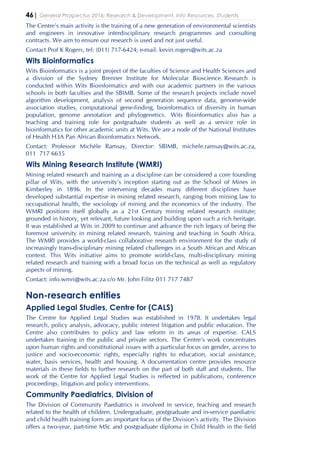 46| General Prospectus 2016: Research & Development, Info Resources, Students
The Centre’s main activity is the training of a new generation of environmental scientists
and engineers in innovative interdisciplinary research programmes and consulting
contracts. We aim to ensure our research is used and not just useful.
Contact Prof K Rogers, tel: (011) 717-6424; e-mail: kevin.rogers@wits.ac.za
Wits Bioinformatics
Wits Bioinformatics is a joint project of the faculties of Science and Health Sciences and
a division of the Sydney Brenner Institute for Molecular Bioscience. Research is
conducted within Wits Bioinformatics and with our academic partners in the various
schools in both faculties and the SBIMB. Some of the research projects include novel
algorithm development, analysis of second generation sequence data, genome-wide
association studies, computational gene-finding, bioinformatics of diversity in human
population, genome annotation and phylogenetics. Wits Bioinformatics also has a
teaching and training role for postgraduate students as well as a service role in
bioinformatics for other academic units at Wits. We are a node of the National Institutes
of Health H3A Pan African Bioinformatics Network.
Contact: Professor Michèle Ramsay, Director: SBIMB, michele.ramsay@wits.ac.za,
011 717 6635
Wits Mining Research Institute (WMRI)
Mining related research and training as a discipline can be considered a core founding
pillar of Wits, with the university’s inception starting out as the School of Mines in
Kimberley in 1896. In the intervening decades many different disciplines have
developed substantial expertise in mining related research, ranging from mining law to
occupational health, the sociology of mining and the economics of the industry. The
WMRI positions itself globally as a 21st Century mining related research institute;
grounded in history, yet relevant, future looking and building upon such a rich heritage.
It was established at Wits in 2009 to continue and advance the rich legacy of being the
foremost university in mining related research, training and teaching in South Africa.
The WMRI provides a world-class collaborative research environment for the study of
increasingly trans-disciplinary mining related challenges in a South African and African
context. This Wits initiative aims to promote world-class, multi-disciplinary mining
related research and training with a broad focus on the technical as well as regulatory
aspects of mining.
Contact: info.wmri@wits.ac.za c/o Mr. John Filitz 011 717 7487
Non-research entities
Applied Legal Studies, Centre for (CALS)
The Centre for Applied Legal Studies was established in 1978. It undertakes legal
research, policy analysis, advocacy, public interest litigation and public education. The
Centre also contributes to policy and law reform in its areas of expertise. CALS
undertakes training in the public and private sectors. The Centre’s work concentrates
upon human rights and constitutional issues with a particular focus on gender, access to
justice and socio-economic rights, especially rights to education, social assistance,
water, basis services, health and housing. A documentation centre provides resource
materials in these fields to further research on the part of both staff and students. The
work of the Centre for Applied Legal Studies is reflected in publications, conference
proceedings, litigation and policy interventions.
Community Paediatrics, Division of
The Division of Community Paediatrics is involved in service, teaching and research
related to the health of children. Undergraduate, postgraduate and in-service paediatric
and child health training form an important focus of the Division’s activity. The Division
offers a two-year, part-time MSc and postgraduate diploma in Child Health in the field
 