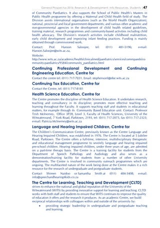 General Prospectus 2016: Research & Development, Info Resources, Students |47
of Community Paediatrics. It also supports the School of Public Health’s Masters in
Public Health programme by offering a Maternal and Child Health field of study. The
Division assists international organisations (such as the World Health Organization);
national, provincial and local government departments; and various other academic and
non-governmental agencies in the development of child health related guidelines,
training material, research programmes and community-based activities including child
health advocacy. The Division’s research activities include childhood malnutrition,
early child development and improving infant feeding practices. Funding is mainly
obtained through commissioned work.
Contact: Prof. Haroon Saloojee, tel: (011) 481-5196; e-mail:
Haroon.Saloojee@wits.ac.za,
Website:
http://www.wits.ac.za/academic/health/clinicalmed/paediatrics/services/commpaeds/co
mmunity-paediatrics/9584/community_paediatrics.html
Continuing Professional Development and Continuing
Engineering Education, Centre for
Contact the centre tel: (011) 717-7031. Email: stephensonl@ebe.wits.ac.za
Continuing Tax Education, Centre for
Contact the Centre, tel: (011) 717-8181
Health Science Education, Centre for
The Centre promotes the discipline of Health Science Education. It undertakes research,
teaching and consultancy in its discipline; promotes more effective teaching and
learning throughout the Faculty. It supports teaching staff and students in educational
matters, for example through its Community Based Education unit. Contact: Professor
Trish McInerney, Office 3P28, Level 3, Faculty of Health Sciences, University of the
Witwatersrand, 7 York Road, Parktown, 2193, tel: (011) 717-2073, fax (011) 717-2323;
e-mail: Patricia.McInerney@wits.ac.za
Language and Hearing Impaired Children, Centre for
The Children's Communication Centre, previously known as the Centre Language and
Hearing Impaired Children, was established in 1976. The Centre is located at 5 Jubilee
Road, Parktown. The Centre offers a full-time, intensive, multidisciplinary therapeutic
and educational management programme to severely language and hearing impaired
pre-school children. Hearing impaired children, under three years of age, are admitted
on a part-time therapy basis. The Centre is a training facility for students from the
Department of Speech Pathology and Audiology and also serves as a
demonstration/training facility for students from a number of other University
departments. The Centre is involved in community outreach programmes which are
ongoing. The multifaceted nature of the work being done at the Centre makes it a rich
resource for the research of undergraduate and postgraduate students.
Contact Shireen Naidoo or Samantha Smith at (011) 484-3408; e-mail:
info@speechandhearing4kids.co.za
The Centre for Learning, Teaching and Development (CLTD)
strives to enhance the national and global reputation of the University of the
Witwatersrand (WITS) by providing innovative support for learning and teaching. CLTD
works with both staff and students to ensure that WITS continues to improve the quality
of education it offers and the research it produces. As an academic Centre, we build
reciprocal relationships with colleagues within and outside of the university by:
• providing strategic leadership in undergraduate and postgraduate teaching
and learning;
 