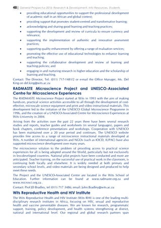 48| General Prospectus 2016: Research & Development, Info Resources, Students
• providing educational opportunities to support the professional development
of academic staff in an African and global context;
• providing support that promotes student-centred and transformative learning;
• acknowledging and sharing good learning and teaching practices;
• supporting the development and review of curricula to ensure currency and
relevance;
• supporting the implementation of authentic and innovative assessment
practices;
• supporting quality enhancement by offering a range of evaluation services;
• promoting the effective use of educational technologies to enhance learning
and teaching;
• supporting the collaborative development and review of learning and
teaching policies; and
• engaging in and nurturing research in higher education and the scholarship of
learning and teaching.
Contact: The Director, Tel: (011) 717-1481/2 or e-mail the Office Manager, Ms. Del
King on del.king@wits.ac.za
RADMASTE Microscience Project and UNESCO-Associated
Centre for Microscience Experiences
The RADMASTE Microscience Project started at Wits in 1993 with the aim of making
hands-on, practical science activities accessible to all through the development of cost-
effective, microscale science equipment and print and video instructional materials. This
development led to the initiation of the UNESCO Global Microscience Programme in
1996, and the creation of a UNESCO-Associated Centre for Microscience Experiences at
Wits University in 2004.
Arising from the activities over the past 22 years there have been several research
studies and reports, teacher guides and worksheets (in several languages), papers and
book chapters, conference presentations and workshops. Cooperation with UNESCO
has been maintained over a 20 year period and continues. The UNESCO website
provides free access to a range of microscience instructional materials developed at
Wits. A number of international agencies and NGOs (such as IOCD, IUPAC) have also
supported microscience development over many years.
The microscience solution to the problem of providing access to practical science
experiences for all is being adopted around the World, particularly but not exclusively
in less-developed countries. National pilot projects have been conducted and more are
anticipated. Teacher training, on the successful use of practical work in the classroom, is
continuing both locally and elsewhere. It is widely needed at both primary and
secondary school levels, and video materials are being designed and produced to help
meet these needs.
The Project and the UNESCO-Associated Centre are located in the Wits School of
Education. Further information can be found at www.radmaste.org.za and
www.microsci.org.za .
Contact: Prof JD Bradley, tel (011) 717 3486; email: John.Bradley@wits.ac.za
Wits Reproductive Health and HIV Institute
The Wits Reproductive Health and HIV Institute (Wits RHI) is one of the leading multi-
disciplinary research institutes in Africa, focusing on HIV, sexual and reproductive
health and vaccine preventable diseases. We are known for research, programmatic
support, training, policy development, and health systems strengthening at district,
national and international level. Our regional and global research partners span
 