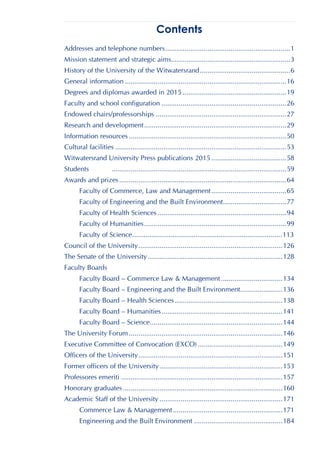 Contents
Addresses and telephone numbers.................................................................1
Mission statement and strategic aims..............................................................3
History of the University of the Witwatersrand...............................................6
General information ....................................................................................16
Degrees and diplomas awarded in 2015 ......................................................19
Faculty and school configuration .................................................................26
Endowed chairs/professorships ....................................................................27
Research and development..........................................................................29
Information resources ..................................................................................50
Cultural facilities .........................................................................................53
Witwatersrand University Press publications 2015 .......................................58
Students ...........................................................................................59
Awards and prizes.......................................................................................64
Faculty of Commerce, Law and Management.......................................65
Faculty of Engineering and the Built Environment.................................77
Faculty of Health Sciences ...................................................................94
Faculty of Humanities..........................................................................99
Faculty of Science..............................................................................113
Council of the University...........................................................................126
The Senate of the University ......................................................................128
Faculty Boards
Faculty Board – Commerce Law & Management ................................134
Faculty Board – Engineering and the Built Environment......................136
Faculty Board – Health Sciences........................................................138
Faculty Board – Humanities...............................................................141
Faculty Board – Science.....................................................................144
The University Forum................................................................................146
Executive Committee of Convocation (EXCO) ............................................149
Officers of the University...........................................................................151
Former officers of the University................................................................153
Professores emeriti ....................................................................................157
Honorary graduates ...................................................................................160
Academic Staff of the University ................................................................171
Commerce Law & Management.........................................................171
Engineering and the Built Environment ..............................................184
 