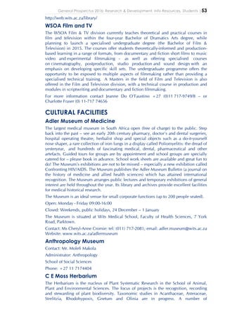 General Prospectus 2016: Research & Development, Info Resources, Students |53
http://web.wits.ac.za/library/
WSOA Film and TV
The WSOA Film & TV division currently teaches theoretical and practical courses in
film and television within the four-year Bachelor of Dramatics Arts degree, while
planning to launch a specialised undergraduate degree (the Bachelor of Film &
Television) in 2015. The courses offer students theoretically-informed and production-
based learning in a range of formats, from documentary and fiction short films to music
video and experimental filmmaking - as well as offering specialised courses
on cinematography, postproduction, studio production and sound design with an
emphasis on developing specific skill sets. The undergraduate programme offers the
opportunity to be exposed to multiple aspects of filmmaking rather than providing a
specialised technical training. A Masters in the field of Film and Television is also
offered in the Film and Television division, with a technical course in production and
modules in scriptwriting and documentary and fiction filmmaking.
For more information contact Jeanne Do O’Faustino +27 (0)11 717-9749/8 – or
Charlotte Fraser (0) 11-717 74656
CULTURAL FACILITIES
Adler Museum of Medicine
The largest medical museum in South Africa open (free of charge) to the public. Step
back into the past – see an early 20th century pharmacy, doctor’s and dental surgeries,
hospital operating theatre, herbalist shop and special objects such as a do-it-yourself
nose shaper, a rare collection of iron lungs in a display called Poliomyelitis: the dread of
yesteryear, and hundreds of fascinating medical, dental, pharmaceutical and other
artefacts. Guided tours for groups are by appointment and school groups are specially
catered for – please book in advance. School work sheets are available and great fun to
do! The Museum’s exhibitions are not to be missed – especially a new exhibition called
Confronting HIV/AIDS. The Museum publishes the Adler Museum Bulletin (a journal on
the history of medicine and allied health sciences) which has attained international
recognition. The Museum arranges public lectures and temporary exhibitions of general
interest are held throughout the year. Its library and archives provide excellent facilities
for medical historical research.
The Museum is an ideal venue for small corporate functions (up to 200 people seated).
Open: Monday - Friday 09:00-16:00
Closed: Weekends, public holidays, 24 December – 1 January
The Museum is situated at Wits Medical School, Faculty of Health Sciences, 7 York
Road, Parktown.
Contact: Ms Cheryl-Anne Cromie: tel: (011) 717-2081; email: adler.museum@wits.ac.za
Website: www.wits.ac.za/adlermuseum
Anthropology Museum
Contact: Mr. Molefi Makola
Administrator: Anthropology
School of Social Sciences
Phone: +27 11 7174404
C E Moss Herbarium
The Herbarium is the nucleus of Plant Systematic Research in the School of Animal,
Plant and Environmental Sciences. The focus of projects is the recognition, recording
and stewarding of plant biodiversity. Taxonomic studies in Acanthaceae, Asteraceae,
Strelitzia, Rhodohypoxis, Gnetum and Olinia are in progress. A number of
 