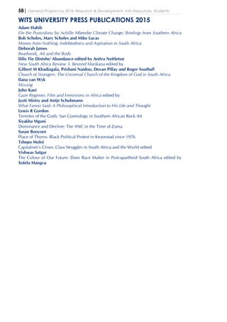 58| General Prospectus 2016: Research & Development, Info Resources, Students
WITS UNIVERSITY PRESS PUBLICATIONS 2015
Adam Habib
On the Postcolony by Achille Mbembe Climate Change: Briefings from Southern Africa
Bob Scholes, Mary Scholes and Mike Lucas
Money from Nothing: Indebtedness and Aspiration in South Africa
Deborah James
Beadwork, Art and the Body
Dilo Tše Dintshe/ Abundance edited by Anitra Nettleton
New South Africa Review 5: Beyond Marikana edited by
Gilbert M Khadiagala, Prishani Naidoo, Devan Pillay and Roger Southall
Church of Strangers: The Universal Church of the Kingdom of God in South Africa
Ilana van Wyk
Missing
John Kani
Gaze Regimes: Film and Feminisms in Africa edited by
Jyoti Mistry and Antje Schuhmann
What Fanon Said: A Philosophical Introduction to His Life and Thought
Lewis R Gordon
Termites of the Gods: San Cosmology in Southern African Rock Art
Siyakha Mguni
Dominance and Decline: The ANC in the Time of Zuma
Susan Booysen
Place of Thorns: Black Political Protest in Kroonstad since 1976
Tshepo Moloi
Capitalism’s Crises: Class Struggles in South Africa and the World edited
Vishwas Satgar
The Colour of Our Future: Does Race Matter in Post-apartheid South Africa edited by
Xolela Mangcu
 