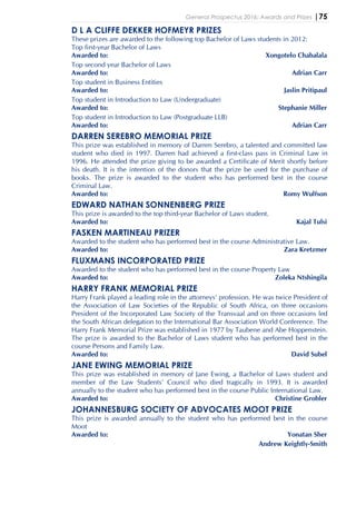 General Prospectus 2016: Awards and Prizes |75
D L A CLIFFE DEKKER HOFMEYR PRIZES
These prizes are awarded to the following top Bachelor of Laws students in 2012:
Top first-year Bachelor of Laws
Awarded to: Xongotelo Chabalala
Top second year Bachelor of Laws
Awarded to: Adrian Carr
Top student in Business Entities
Awarded to: Jaslin Pritipaul
Top student in Introduction to Law (Undergraduate)
Awarded to: Stephanie Miller
Top student in Introduction to Law (Postgraduate LLB)
Awarded to: Adrian Carr
DARREN SEREBRO MEMORIAL PRIZE
This prize was established in memory of Darren Serebro, a talented and committed law
student who died in 1997. Darren had achieved a first-class pass in Criminal Law in
1996. He attended the prize giving to be awarded a Certificate of Merit shortly before
his death. It is the intention of the donors that the prize be used for the purchase of
books. The prize is awarded to the student who has performed best in the course
Criminal Law.
Awarded to: Romy Wulfson
EDWARD NATHAN SONNENBERG PRIZE
This prize is awarded to the top third-year Bachelor of Laws student.
Awarded to: Kajal Tulsi
FASKEN MARTINEAU PRIZER
Awarded to the student who has performed best in the course Administrative Law.
Awarded to: Zara Kretzmer
FLUXMANS INCORPORATED PRIZE
Awarded to the student who has performed best in the course Property Law
Awarded to: Zoleka Ntshingila
HARRY FRANK MEMORIAL PRIZE
Harry Frank played a leading role in the attorneys’ profession. He was twice President of
the Association of Law Societies of the Republic of South Africa, on three occasions
President of the Incorporated Law Society of the Transvaal and on three occasions led
the South African delegation to the International Bar Association World Conference. The
Harry Frank Memorial Prize was established in 1977 by Taubene and Abe Hoppenstein.
The prize is awarded to the Bachelor of Laws student who has performed best in the
course Persons and Family Law.
Awarded to: David Subel
JANE EWING MEMORIAL PRIZE
This prize was established in memory of Jane Ewing, a Bachelor of Laws student and
member of the Law Students’ Council who died tragically in 1993. It is awarded
annually to the student who has performed best in the course Public International Law.
Awarded to: Christine Grobler
JOHANNESBURG SOCIETY OF ADVOCATES MOOT PRIZE
This prize is awarded annually to the student who has performed best in the course
Moot
Awarded to: Yonatan Sher
Andrew Keightly-Smith
 