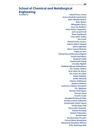 General Prospectus 2016: Awards and Prizes |89
School of Chemical and Metallurgical
Engineering
Awarded to: Ahmed Pervez Ansari
Jessica Elizabeth Auchterlonie
Kabir Jahendra Bedasie
Ricky Bonner
Mhlangabezi Boyce
Lwazi Ian Buthelezi
Taona Malvin Chagwedera
Joel Leonard Croft
Shaun Engelbrecht
Chad Ashley Gallon
Max Gerke
Michael Freitas Gustavo
Andrew Robert Halstead
Jaimee Jugmohan
Moses Lungani Khumalo
Angela Joy Kow
Michael Konrad Bernard Landgrebe
Nyasha Machakaire
Shaakirah Madhi
FasebutseJeff Malatji
Zwonaka Mapholi
Fulufhelo Milgrate Mathedimosa
Alex George Mathew
Ryan Adam Mc Kelvey
Kay Louise Mccallum
Xolani Mndebele
Jeshika Mohanlal
Tshiamo Mokhutsane
Moeketsi Mokoena
Goitseone Aobakwe Monametsi
Eric Mphohoni
Brendon Keith Mpofu
Poonam Naran
Tremely Ncube
Ntsundeni Richiewell Ndou
Zwivhuya Annah Nekhumbe
Zamokwakhe Sabelo Ngema
Ntsako Hope Ntuli
Munyaradzi Nyabando
Sobantu Nyalunga
Noeleen Padayachee
Kavisha Patel
Dawid Jacobus Prozesky
Farisani Bienie Ramabulana
Mohammad Aboobakar Rehman
Kelly Dominique Rule
 