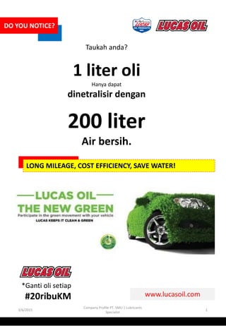 3/6/2015
Company Profile PT. SMU | Lubricants
Specialist
1
DO YOU NOTICE?
Taukah anda?
1 liter oli
Hanya dapat
dinetralisir dengan
200 liter
Air bersih.
LONG MILEAGE, COST EFFICIENCY, SAVE WATER!
www.lucasoil.com
*Ganti oli setiap
#20ribuKM
 