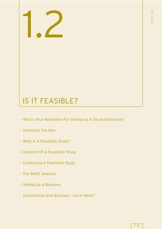 THE IDEA 1
 1.2
 IS IT FEASIBLE?

. What’s Your Motivation For Setting Up A Social Enterprise?

. Assessing The Idea

. What Is A Feasibility Study?

. Contents Of A Feasibility Study

. Conducting A Feasibility Study

. The SWOT Analysis

. Setting Up A Business

. Communities And Business - Can It Work?




                                                               P 21
 
