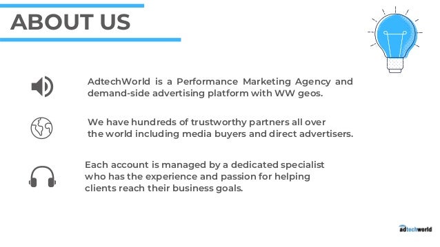 Each account is managed by a dedicated specialist

who has the experience and passion for helping

clients reach their business goals.
AdtechWorld is a Performance Marketing Agency and
demand-side advertising platform with WW geos.
We have hundreds of trustworthy partners all over
the world including media buyers and direct advertisers.
ABOUT US
 