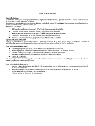 EQUIPOS Y FUNCIONES


Equipo Pedagógico
Es responsable de actividades pedagógicas e intercambio de experiencias entre los docentes, y que están orientadas a. atender las necesidades
de mejora de la calidad y equidad en el aula.
Se organizará con la participación de los docentes, para desarrollar actividades de capacitación, planificación, elaboración de materiales educativos,
promoción de estudiantes, refuerzo escolar, etc.
Principales Funciones:
      *Elaborar el Proyecto Educativo Institucional y el Plan Escolar Anual y presentarlo a la modalidad
         -Gestionar la capacitación, asistencia técnica y supervisión de los profesores
         Desarrollar proyectos complementarios, que ayuden a mejorar los aprendizajes de los las estudiantes –
         Velar por el mejoramiento de las prácticas pedagógicas de los profesores/as
       -Promover la formación de profesores/as, que permita el trabajo colaborativo entre sus miembros
Equipo de Gestión Educativa
Integrado por representantes de padres/madres de familia, y estudiantes de cada uno de los grados, para el apoyo a los directores/as y docentes, en
actividades relacionadas al currículo que contribuyan a mejorar las condiciones de aprendizaje de los /as estudiantes.

Entre sus Principales Funciones:
      Fomentar la participación de los padres y madres de familia en las diferentes actividades escolares.
      Desarrollar proyectos, tendientes al mejoramiento del acceso de los/as estudiantes a las diferentes escuelas
      Fomentar la recreación, el deporte y los intercambios estudiantiles en las diferentes comunidades
      Colaborar en la implementación de diferentes actividades en apoyo al desarrollo del currículo
      Equipo de Evaluación
Está integrado por docentes, estudiantes y padres y madres de familia para informar oportunamente a la modalidad y favorecer la toma de decisiones,
en tomo al mejoramiento de los servicios educativos.

Entre sus Principales Funciones:
     Promover y desarrollar una cultura de evaluación y de mejora continua, entre los.. diferentes actores involucrados en la provisión de
        los servicios educativos
     Identificar aspectos a mejorar y avances en el marco de la ejecución del: Proyecto Educativo, y proponer planes de mejora
     Informar de los resultados de las evaluaciones externas e internas –
     Facilitar la toma de decisiones de la modalidad
 