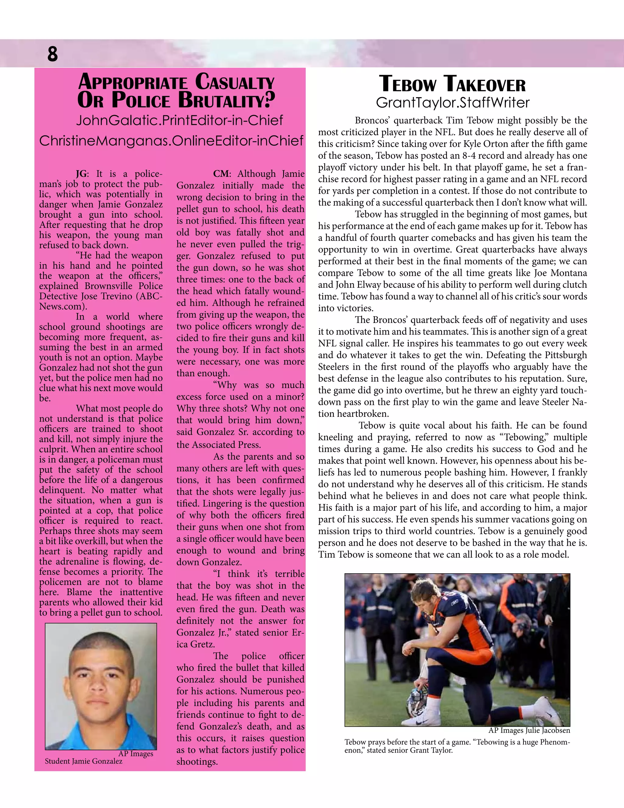 8

		
Appropriate Casualty
Or Police Brutality?

	JohnGalatic.PrintEditor-in-Chief
ChristineManganas.OnlineEditor-inChief
	
JG: It is a policeman’s job to protect the public, which was potentially in
danger when Jamie Gonzalez
brought a gun into school.
After requesting that he drop
his weapon, the young man
refused to back down.
	
“He had the weapon
in his hand and he pointed
the weapon at the officers,”
explained Brownsville Police
Detective Jose Trevino (ABCNews.com).
	
In a world where
school ground shootings are
becoming more frequent, assuming the best in an armed
youth is not an option. Maybe
Gonzalez had not shot the gun
yet, but the police men had no
clue what his next move would
be.
	
What most people do
not understand is that police
officers are trained to shoot
and kill, not simply injure the
culprit. When an entire school
is in danger, a policeman must
put the safety of the school
before the life of a dangerous
delinquent. No matter what
the situation, when a gun is
pointed at a cop, that police
officer is required to react.
Perhaps three shots may seem
a bit like overkill, but when the
heart is beating rapidly and
the adrenaline is flowing, defense becomes a priority. The
policemen are not to blame
here. Blame the inattentive
parents who allowed their kid
to bring a pellet gun to school.
	

AP Images
Student Jamie Gonzalez

	
CM: Although Jamie
Gonzalez initially made the
wrong decision to bring in the
pellet gun to school, his death
is not justified. This fifteen year
old boy was fatally shot and
he never even pulled the trigger. Gonzalez refused to put
the gun down, so he was shot
three times: one to the back of
the head which fatally wounded him. Although he refrained
from giving up the weapon, the
two police officers wrongly decided to fire their guns and kill
the young boy. If in fact shots
were necessary, one was more
than enough.
	
“Why was so much
excess force used on a minor?
Why three shots? Why not one
that would bring him down,”
said Gonzalez Sr. according to
the Associated Press.
	
As the parents and so
many others are left with questions, it has been confirmed
that the shots were legally justified. Lingering is the question
of why both the officers fired
their guns when one shot from
a single officer would have been
enough to wound and bring
down Gonzalez.
	
“I think it’s terrible
that the boy was shot in the
head. He was fifteen and never
even fired the gun. Death was
definitely not the answer for
Gonzalez Jr.,” stated senior Erica Gretz.
The police officer
who fired the bullet that killed
Gonzalez should be punished
for his actions. Numerous people including his parents and
friends continue to fight to defend Gonzalez’s death, and as
this occurs, it raises question
as to what factors justify police
shootings.

Tebow Takeover

GrantTaylor.StaffWriter
	
Broncos’ quarterback Tim Tebow might possibly be the
most criticized player in the NFL. But does he really deserve all of
this criticism? Since taking over for Kyle Orton after the fifth game
of the season, Tebow has posted an 8-4 record and already has one
playoff victory under his belt. In that playoff game, he set a franchise record for highest passer rating in a game and an NFL record
for yards per completion in a contest. If those do not contribute to
the making of a successful quarterback then I don’t know what will.
Tebow has struggled in the beginning of most games, but
his performance at the end of each game makes up for it. Tebow has
a handful of fourth quarter comebacks and has given his team the
opportunity to win in overtime. Great quarterbacks have always
performed at their best in the final moments of the game; we can
compare Tebow to some of the all time greats like Joe Montana
and John Elway because of his ability to perform well during clutch
time. Tebow has found a way to channel all of his critic’s sour words
into victories.
The Broncos’ quarterback feeds off of negativity and uses
it to motivate him and his teammates. This is another sign of a great
NFL signal caller. He inspires his teammates to go out every week
and do whatever it takes to get the win. Defeating the Pittsburgh
Steelers in the first round of the playoffs who arguably have the
best defense in the league also contributes to his reputation. Sure,
the game did go into overtime, but he threw an eighty yard touchdown pass on the first play to win the game and leave Steeler Nation heartbroken.
Tebow is quite vocal about his faith. He can be found
kneeling and praying, referred to now as “Tebowing,” multiple
times during a game. He also credits his success to God and he
makes that point well known. However, his openness about his beliefs has led to numerous people bashing him. However, I frankly
do not understand why he deserves all of this criticism. He stands
behind what he believes in and does not care what people think.
His faith is a major part of his life, and according to him, a major
part of his success. He even spends his summer vacations going on
mission trips to third world countries. Tebow is a genuinely good
person and he does not deserve to be bashed in the way that he is.
Tim Tebow is someone that we can all look to as a role model.

AP Images Julie Jacobsen
Tebow prays before the start of a game. “Tebowing is a huge Phenomenon,” stated senior Grant Taylor.

 