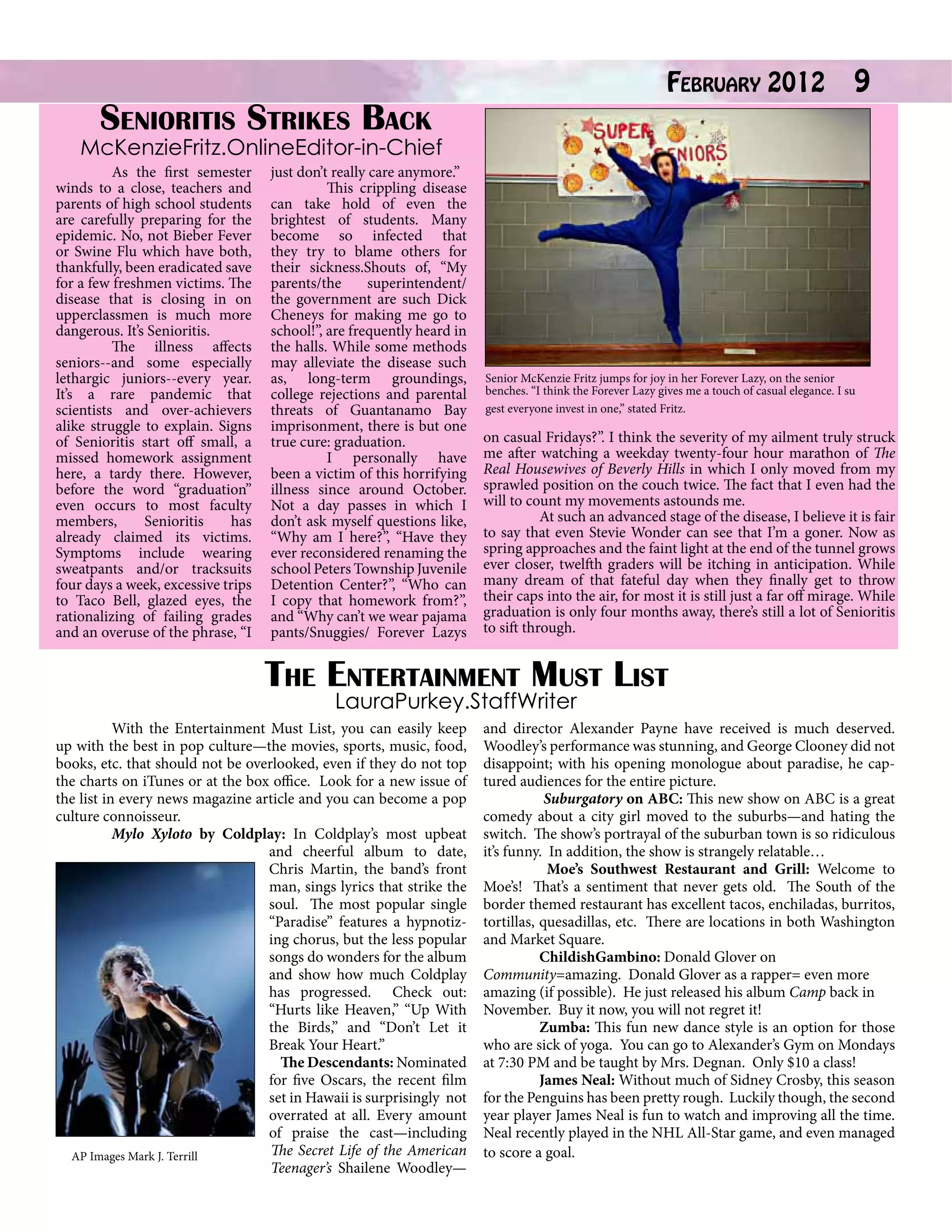 Senioritis Strikes Back

February 2012

9

McKenzieFritz.OnlineEditor-in-Chief

	
As the first semester
winds to a close, teachers and
parents of high school students
are carefully preparing for the
epidemic. No, not Bieber Fever
or Swine Flu which have both,
thankfully, been eradicated save
for a few freshmen victims. The
disease that is closing in on
upperclassmen is much more
dangerous. It’s Senioritis.
	
The illness affects
seniors--and some especially
lethargic juniors--every year.
It’s a rare pandemic that
scientists and over-achievers
alike struggle to explain. Signs
of Senioritis start off small, a
missed homework assignment
here, a tardy there. However,
before the word “graduation”
even occurs to most faculty
members,
Senioritis
has
already claimed its victims.
Symptoms include wearing
sweatpants and/or tracksuits
four days a week, excessive trips
to Taco Bell, glazed eyes, the
rationalizing of failing grades
and an overuse of the phrase, “I

just don’t really care anymore.”
	
This crippling disease
can take hold of even the
brightest of students. Many
become so infected that
they try to blame others for
their sickness.Shouts of, “My
parents/the
superintendent/
the government are such Dick
Cheneys for making me go to
school!”, are frequently heard in
the halls. While some methods
may alleviate the disease such
as, long-term groundings,
college rejections and parental
threats of Guantanamo Bay
imprisonment, there is but one
true cure: graduation.
	
I personally have
been a victim of this horrifying
illness since around October.
Not a day passes in which I
don’t ask myself questions like,
“Why am I here?”, “Have they
ever reconsidered renaming the
school Peters Township Juvenile
Detention Center?”, “Who can
I copy that homework from?”,
and “Why can’t we wear pajama
pants/Snuggies/ Forever Lazys

Senior McKenzie Fritz jumps for joy in her Forever Lazy, on the senior
benches. “I think the Forever Lazy gives me a touch of casual elegance. I su
gest everyone invest in one,” stated Fritz.

on casual Fridays?”. I think the severity of my ailment truly struck
me after watching a weekday twenty-four hour marathon of The
Real Housewives of Beverly Hills in which I only moved from my
sprawled position on the couch twice. The fact that I even had the
will to count my movements astounds me.
	
At such an advanced stage of the disease, I believe it is fair
to say that even Stevie Wonder can see that I’m a goner. Now as
spring approaches and the faint light at the end of the tunnel grows
ever closer, twelfth graders will be itching in anticipation. While
many dream of that fateful day when they finally get to throw
	
their caps into the air, for most it is still just a far off mirage. While
graduation is only four months away, there’s still a lot of Senioritis
	
to sift through.

The Entertainment Must List
LauraPurkey.StaffWriter

	
With the Entertainment Must List, you can easily keep
up with the best in pop culture—the movies, sports, music, food,
books, etc. that should not be overlooked, even if they do not top
the charts on iTunes or at the box office. Look for a new issue of
the list in every news magazine article and you can become a pop
culture connoisseur.
	
Mylo Xyloto by Coldplay: In Coldplay’s most upbeat
and cheerful album to date,
Chris Martin, the band’s front
man, sings lyrics that strike the
soul. The most popular single
“Paradise” features a hypnotizing chorus, but the less popular
songs do wonders for the album
and show how much Coldplay
has progressed. Check out:
“Hurts like Heaven,” “Up With
the Birds,” and “Don’t Let it
Break Your Heart.”
The Descendants: Nominated
for five Oscars, the recent film
set in Hawaii is surprisingly not
overrated at all. Every amount
of praise the cast—including
The Secret Life of the American
AP Images Mark J. Terrill
Teenager’s Shailene Woodley—

and director Alexander Payne have received is much deserved.
Woodley’s performance was stunning, and George Clooney did not
disappoint; with his opening monologue about paradise, he captured audiences for the entire picture.
	
Suburgatory on ABC: This new show on ABC is a great
comedy about a city girl moved to the suburbs—and hating the
switch. The show’s portrayal of the suburban town is so ridiculous
it’s funny. In addition, the show is strangely relatable…
	 Moe’s Southwest Restaurant and Grill: Welcome to
Moe’s! That’s a sentiment that never gets old. The South of the
border themed restaurant has excellent tacos, enchiladas, burritos,
tortillas, quesadillas, etc. There are locations in both Washington
and Market Square.
	
ChildishGambino: Donald Glover on
Community=amazing. Donald Glover as a rapper= even more
amazing (if possible). He just released his album Camp back in
November. Buy it now, you will not regret it!
	
Zumba: This fun new dance style is an option for those
who are sick of yoga. You can go to Alexander’s Gym on Mondays
at 7:30 PM and be taught by Mrs. Degnan. Only $10 a class!
	
James Neal: Without much of Sidney Crosby, this season
for the Penguins has been pretty rough. Luckily though, the second
year player James Neal is fun to watch and improving all the time.
Neal recently played in the NHL All-Star game, and even managed
to score a goal.

 