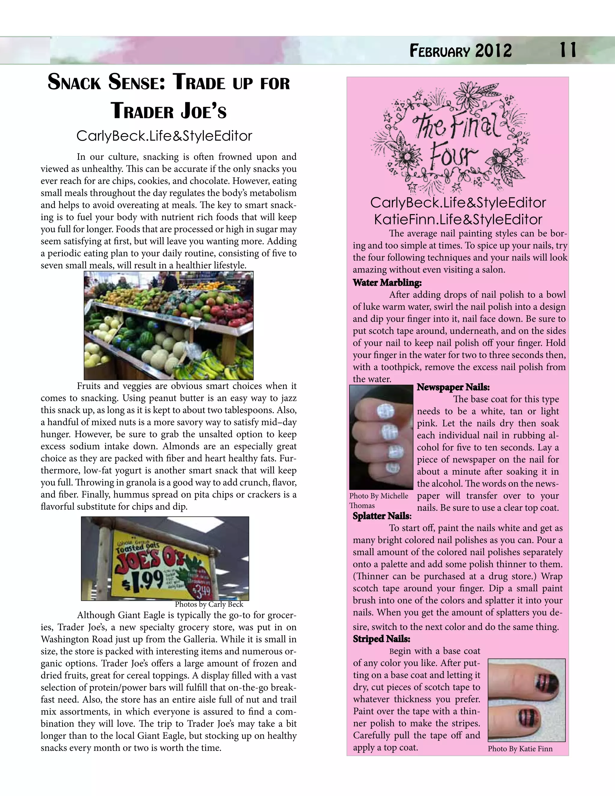 Snack Sense: Trade up for
Trader Joe’s

February 2012

	

11

CarlyBeck.Life&StyleEditor
	

In our culture, snacking is often frowned upon and
viewed as unhealthy. This can be accurate if the only snacks you
ever reach for are chips, cookies, and chocolate. However, eating
small meals throughout the day regulates the body’s metabolism
and helps to avoid overeating at meals. The key to smart snacking is to fuel your body with nutrient rich foods that will keep
you full for longer. Foods that are processed or high in sugar may
seem satisfying at first, but will leave you wanting more. Adding
a periodic eating plan to your daily routine, consisting of five to
seven small meals, will result in a healthier lifestyle.
	

	
	
Fruits and veggies are obvious smart choices when it
comes to snacking. Using peanut butter is an easy way to jazz
this snack up, as long as it is kept to about two tablespoons. Also,
a handful of mixed nuts is a more savory way to satisfy mid–day
hunger. However, be sure to grab the unsalted option to keep
excess sodium intake down. Almonds are an especially great
choice as they are packed with fiber and heart healthy fats. Furthermore, low-fat yogurt is another smart snack that will keep
you full. Throwing in granola is a good way to add crunch, flavor,
and fiber. Finally, hummus spread on pita chips or crackers is a
flavorful substitute for chips and dip.
	

	
Photos by Carly Beck

	
Although Giant Eagle is typically the go-to for groceries, Trader Joe’s, a new specialty grocery store, was put in on
Washington Road just up from the Galleria. While it is small in
size, the store is packed with interesting items and numerous organic options. Trader Joe’s offers a large amount of frozen and
dried fruits, great for cereal toppings. A display filled with a vast
selection of protein/power bars will fulfill that on-the-go breakfast need. Also, the store has an entire aisle full of nut and trail
mix assortments, in which everyone is assured to find a combination they will love. The trip to Trader Joe’s may take a bit
longer than to the local Giant Eagle, but stocking up on healthy
snacks every month or two is worth the time.

CarlyBeck.Life&StyleEditor
KatieFinn.Life&StyleEditor

	
The average nail painting styles can be boring and too simple at times. To spice up your nails, try
the four following techniques and your nails will look
amazing without even visiting a salon.
Water Marbling:
	
After adding drops of nail polish to a bowl
of luke warm water, swirl the nail polish into a design
and dip your finger into it, nail face down. Be sure to
put scotch tape around, underneath, and on the sides
of your nail to keep nail polish off your finger. Hold
your finger in the water for two to three seconds then,
with a toothpick, remove the excess nail polish from
the water.
Newspaper Nails:
	
The base coat for this type
needs to be a white, tan or light
pink. Let the nails dry then soak
each individual nail in rubbing alcohol for five to ten seconds. Lay a
piece of newspaper on the nail for
about a minute after soaking it in
the alcohol. The words on the newsPhoto By Michelle paper will transfer over to your
Thomas
nails. Be sure to use a clear top coat.
Splatter Nails:
	
To start off, paint the nails white and get as
many bright colored nail polishes as you can. Pour a
small amount of the colored nail polishes separately
onto a palette and add some polish thinner to them.
(Thinner can be purchased at a drug store.) Wrap
scotch tape around your finger. Dip a small paint
brush into one of the colors and splatter it into your
nails. When you get the amount of splatters you desire, switch to the next color and do the same thing.
Striped Nails:
	Begin with a base coat
of any color you like. After putting on a base coat and letting it
dry, cut pieces of scotch tape to
whatever thickness you prefer.
Paint over the tape with a thinner polish to make the stripes.
Carefully pull the tape off and
apply a top coat.
Photo By Katie Finn

 
