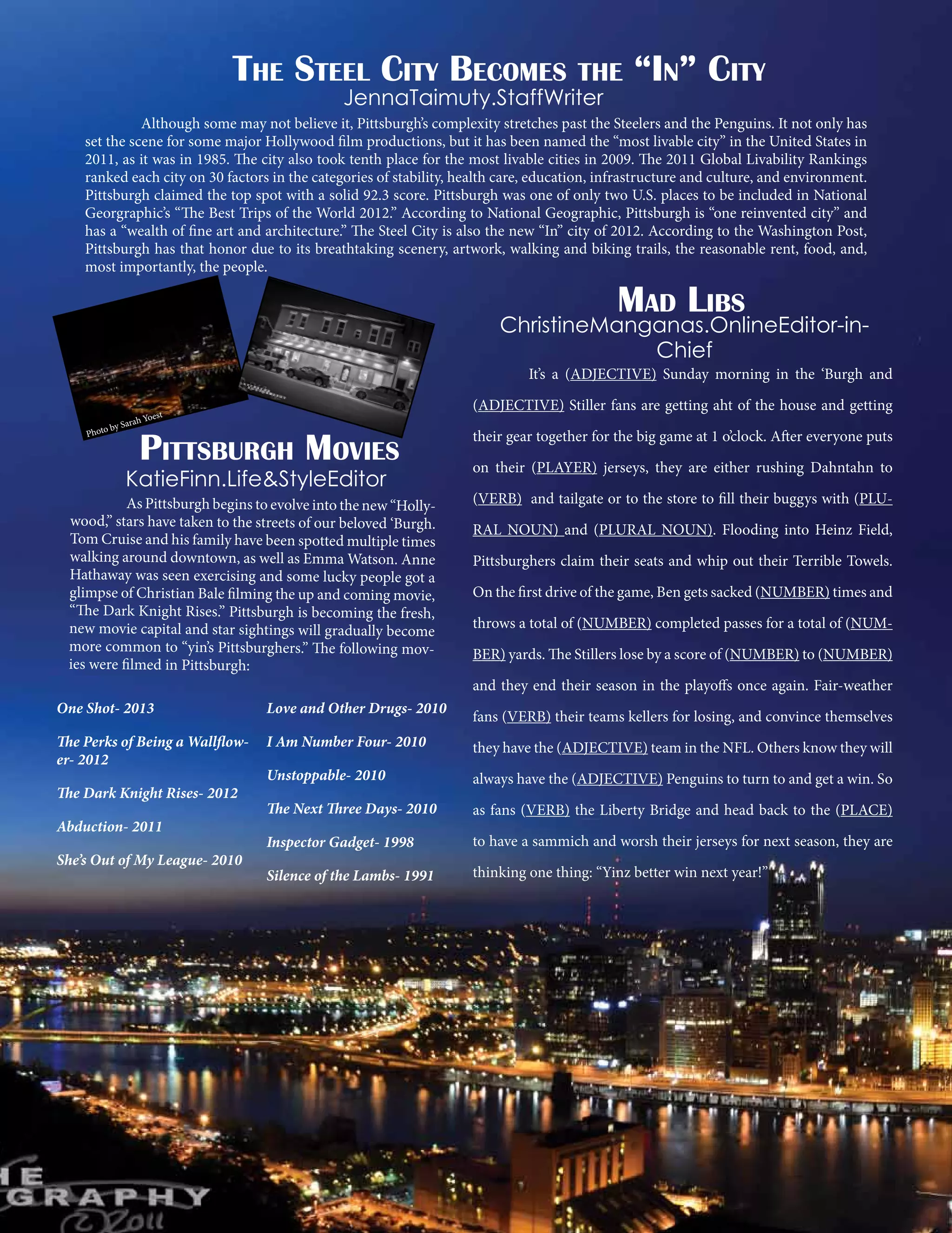 The Steel City Becomes the “In” City
JennaTaimuty.StaffWriter

Although some may not believe it, Pittsburgh’s complexity stretches past the Steelers and the Penguins. It not only has
set the scene for some major Hollywood film productions, but it has been named the “most livable city” in the United States in
2011, as it was in 1985. The city also took tenth place for the most livable cities in 2009. The 2011 Global Livability Rankings
ranked each city on 30 factors in the categories of stability, health care, education, infrastructure and culture, and environment.
Pittsburgh claimed the top spot with a solid 92.3 score. Pittsburgh was one of only two U.S. places to be included in National
Georgraphic’s “The Best Trips of the World 2012.” According to National Geographic, Pittsburgh is “one reinvented city” and
has a “wealth of fine art and architecture.” The Steel City is also the new “In” city of 2012. According to the Washington Post,
Pittsburgh has that honor due to its breathtaking scenery, artwork, walking and biking trails, the reasonable rent, food, and,
most importantly, the people.

Mad Libs

	
ah Yo

r
by Sa
Photo

ChristineManganas.OnlineEditor-inChief

It’s a (ADJECTIVE) Sunday morning in the ‘Burgh and

(ADJECTIVE) Stiller fans are getting aht of the house and getting

est

Pittsburgh Movies

KatieFinn.Life&StyleEditor

	
As Pittsburgh begins to evolve into the new “Hollywood,” stars have taken to the streets of our beloved ‘Burgh.
Tom Cruise and his family have been spotted multiple times
walking around downtown, as well as Emma Watson. Anne
Hathaway was seen exercising and some lucky people got a
glimpse of Christian Bale filming the up and coming movie,
“The Dark Knight Rises.” Pittsburgh is becoming the fresh,
new movie capital and star sightings will gradually become
more common to “yin’s Pittsburghers.” The following movies were filmed in Pittsburgh:

their gear together for the big game at 1 o’clock. After everyone puts
on their (PLAYER) jerseys, they are either rushing Dahntahn to
(VERB) and tailgate or to the store to fill their buggys with (PLURAL NOUN) and (PLURAL NOUN). Flooding into Heinz Field,
Pittsburghers claim their seats and whip out their Terrible Towels.
On the first drive of the game, Ben gets sacked (NUMBER) times and
throws a total of (NUMBER) completed passes for a total of (NUMBER) yards. The Stillers lose by a score of (NUMBER) to (NUMBER)
and they end their season in the playoffs once again. Fair-weather

One Shot- 2013

Love and Other Drugs- 2010

The Perks of Being a Wallflower- 2012

I Am Number Four- 2010

they have the (ADJECTIVE) team in the NFL. Others know they will

Unstoppable- 2010

always have the (ADJECTIVE) Penguins to turn to and get a win. So

The Next Three Days- 2010

as fans (VERB) the Liberty Bridge and head back to the (PLACE)

Inspector Gadget- 1998

to have a sammich and worsh their jerseys for next season, they are

Silence of the Lambs- 1991

thinking one thing: “Yinz better win next year!”

The Dark Knight Rises- 2012
Abduction- 2011
She’s Out of My League- 2010

fans (VERB) their teams kellers for losing, and convince themselves

 