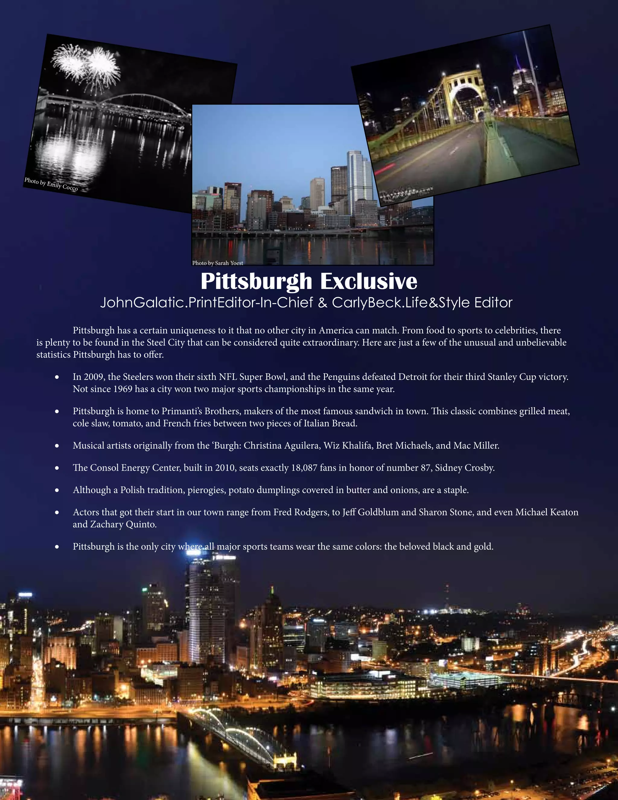 Photo b
y Em

ily Cocc
o

Photo by Sarah Yoest

Pittsburgh Exclusive

JohnGalatic.PrintEditor-In-Chief & CarlyBeck.Life&Style Editor
	
Pittsburgh has a certain uniqueness to it that no other city in America can match. From food to sports to celebrities, there
is plenty to be found in the Steel City that can be considered quite extraordinary. Here are just a few of the unusual and unbelievable
statistics Pittsburgh has to offer.
•	

In 2009, the Steelers won their sixth NFL Super Bowl, and the Penguins defeated Detroit for their third Stanley Cup victory.
Not since 1969 has a city won two major sports championships in the same year.

•	

Pittsburgh is home to Primanti’s Brothers, makers of the most famous sandwich in town. This classic combines grilled meat,
cole slaw, tomato, and French fries between two pieces of Italian Bread.

•	

Musical artists originally from the ‘Burgh: Christina Aguilera, Wiz Khalifa, Bret Michaels, and Mac Miller.

•	

The Consol Energy Center, built in 2010, seats exactly 18,087 fans in honor of number 87, Sidney Crosby.

•	

Although a Polish tradition, pierogies, potato dumplings covered in butter and onions, are a staple.

•	

Actors that got their start in our town range from Fred Rodgers, to Jeff Goldblum and Sharon Stone, and even Michael Keaton
and Zachary Quinto.

•	

Pittsburgh is the only city where all major sports teams wear the same colors: the beloved black and gold.

 