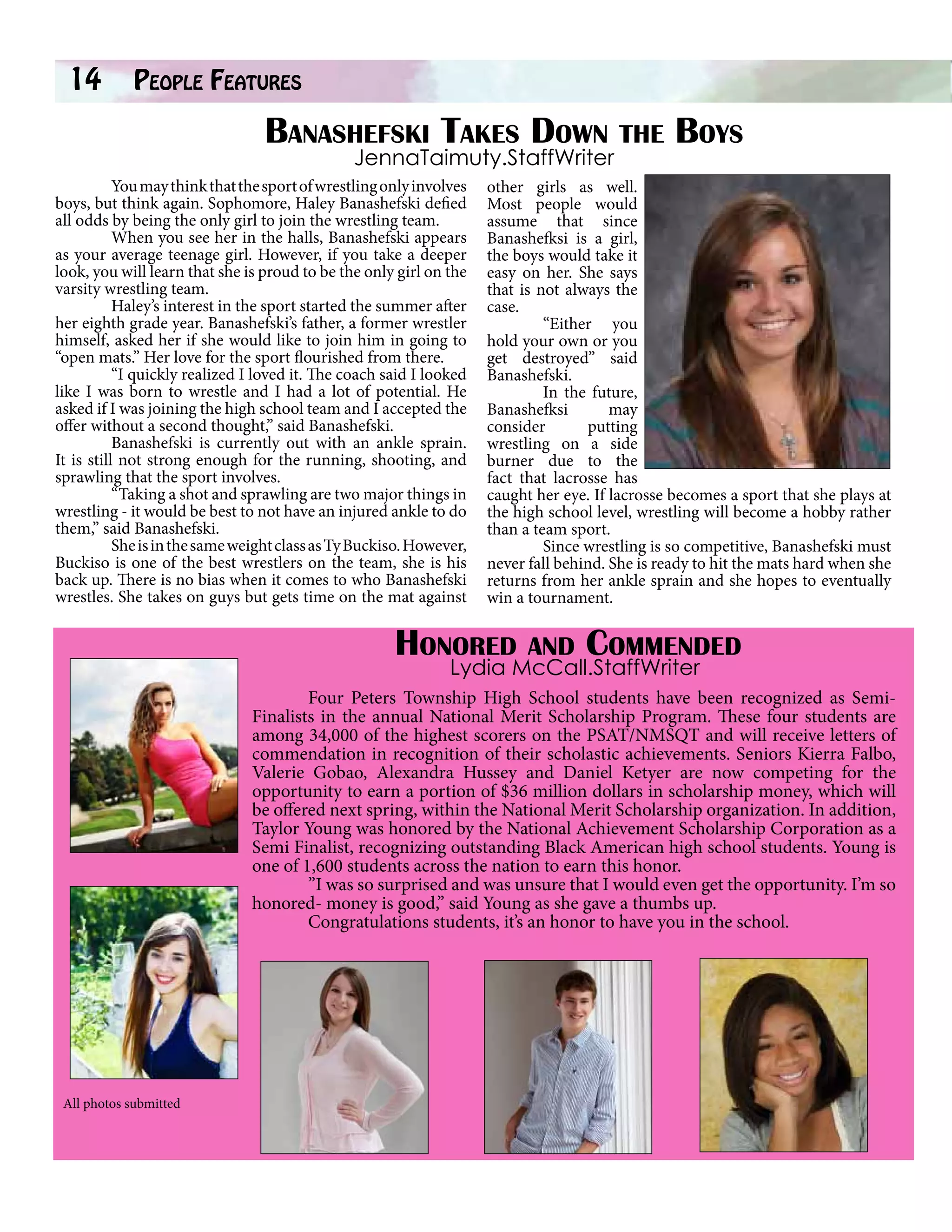 14

People Features		

Banashefski Takes Down the Boys
JennaTaimuty.StaffWriter

You may think that the sport of wrestling only involves
boys, but think again. Sophomore, Haley Banashefski defied
all odds by being the only girl to join the wrestling team.
When you see her in the halls, Banashefski appears
as your average teenage girl. However, if you take a deeper
look, you will learn that she is proud to be the only girl on the
varsity wrestling team.
Haley’s interest in the sport started the summer after
her eighth grade year. Banashefski’s father, a former wrestler
himself, asked her if she would like to join him in going to
“open mats.” Her love for the sport flourished from there.
“I quickly realized I loved it. The coach said I looked
like I was born to wrestle and I had a lot of potential. He
asked if I was joining the high school team and I accepted the
offer without a second thought,” said Banashefski.
Banashefski is currently out with an ankle sprain.
It is still not strong enough for the running, shooting, and
sprawling that the sport involves.
“Taking a shot and sprawling are two major things in
wrestling - it would be best to not have an injured ankle to do
them,” said Banashefski.
She is in the same weight class as Ty Buckiso. However,
Buckiso is one of the best wrestlers on the team, she is his
back up. There is no bias when it comes to who Banashefski
wrestles. She takes on guys but gets time on the mat against

other girls as well.
Most people would
assume that since
Banashefksi is a girl,
the boys would take it
easy on her. She says
that is not always the
case.
“Either you
hold your own or you
get destroyed” said
Banashefski.
In the future,
Banashefksi
may
consider
putting
wrestling on a side
burner due to the
fact that lacrosse has
caught her eye. If lacrosse becomes a sport that she plays at
the high school level, wrestling will become a hobby rather
than a team sport.
Since wrestling is so competitive, Banashefski must
never fall behind. She is ready to hit the mats hard when she
returns from her ankle sprain and she hopes to eventually
win a tournament.

Honored and Commended
Lydia McCall.StaffWriter

	
Four Peters Township High School students have been recognized as SemiFinalists in the annual National Merit Scholarship Program. These four students are
among 34,000 of the highest scorers on the PSAT/NMSQT and will receive letters of
commendation in recognition of their scholastic achievements. Seniors Kierra Falbo,
Valerie Gobao, Alexandra Hussey and Daniel Ketyer are now competing for the
opportunity to earn a portion of $36 million dollars in scholarship money, which will
be offered next spring, within the National Merit Scholarship organization. In addition,
Taylor Young was honored by the National Achievement Scholarship Corporation as a
Semi Finalist, recognizing outstanding Black American high school students. Young is
one of 1,600 students across the nation to earn this honor.
”I was so surprised and was unsure that I would even get the opportunity. I’m so
honored- money is good,” said Young as she gave a thumbs up.
Congratulations students, it’s an honor to have you in the school.

All photos submitted

 
