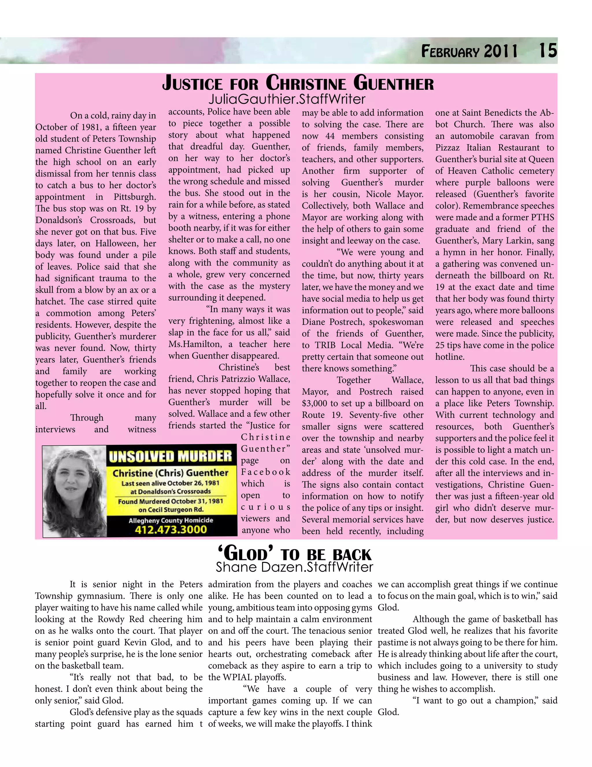 February 2011
Justice for Christine Guenther
JuliaGauthier.StaffWriter

On a cold, rainy day in
October of 1981, a fifteen year
old student of Peters Township
named Christine Guenther left
the high school on an early
dismissal from her tennis class
to catch a bus to her doctor’s
appointment in Pittsburgh.
The bus stop was on Rt. 19 by
Donaldson’s Crossroads, but
she never got on that bus. Five
days later, on Halloween, her
body was found under a pile
of leaves. Police said that she
had significant trauma to the
skull from a blow by an ax or a
hatchet. The case stirred quite
a commotion among Peters’
residents. However, despite the
publicity, Guenther’s murderer
was never found. Now, thirty
years later, Guenther’s friends
and family are working
together to reopen the case and
hopefully solve it once and for
all.
Through
many
interviews
and
witness

accounts, Police have been able
to piece together a possible
story about what happened
that dreadful day. Guenther,
on her way to her doctor’s
appointment, had picked up
the wrong schedule and missed
the bus. She stood out in the
rain for a while before, as stated
by a witness, entering a phone
booth nearby, if it was for either
shelter or to make a call, no one
knows. Both staff and students,
along with the community as
a whole, grew very concerned
with the case as the mystery
surrounding it deepened.
“In many ways it was
very frightening, almost like a
slap in the face for us all,” said
Ms.Hamilton, a teacher here
when Guenther disappeared.
Christine’s
best
friend, Chris Patrizzio Wallace,
has never stopped hoping that
Guenther’s murder will be
solved. Wallace and a few other
friends started the “Justice for
Christine
Gu e nt h e r”
page
on
Facebook
which
is
open
to
curious
viewers and
anyone who

may be able to add information
to solving the case. There are
now 44 members consisting
of friends, family members,
teachers, and other supporters.
Another firm supporter of
solving Guenther’s murder
is her cousin, Nicole Mayor.
Collectively, both Wallace and
Mayor are working along with
the help of others to gain some
insight and leeway on the case.
“We were young and
couldn’t do anything about it at
the time, but now, thirty years
later, we have the money and we
have social media to help us get
information out to people,” said
Diane Postrech, spokeswoman
of the friends of Guenther,
to TRIB Local Media. “We’re
pretty certain that someone out
there knows something.”
Together
Wallace,
Mayor, and Postrech raised
$3,000 to set up a billboard on
Route 19. Seventy-five other
smaller signs were scattered
over the township and nearby
areas and state ‘unsolved murder’ along with the date and
address of the murder itself.
The signs also contain contact
information on how to notify
the police of any tips or insight.
Several memorial services have
been held recently, including

15

one at Saint Benedicts the Abbot Church. There was also
an automobile caravan from
Pizzaz Italian Restaurant to
Guenther’s burial site at Queen
of Heaven Catholic cemetery
where purple balloons were
released (Guenther’s favorite
color). Remembrance speeches
were made and a former PTHS
graduate and friend of the
Guenther’s, Mary Larkin, sang
a hymn in her honor. Finally,
a gathering was convened underneath the billboard on Rt.
19 at the exact date and time
that her body was found thirty
years ago, where more balloons
were released and speeches
were made. Since the publicity,
25 tips have come in the police
hotline.
This case should be a
lesson to us all that bad things
can happen to anyone, even in
a place like Peters Township.
With current technology and
resources, both Guenther’s
supporters and the police feel it
is possible to light a match under this cold case. In the end,
after all the interviews and investigations, Christine Guenther was just a fifteen-year old
girl who didn’t deserve murder, but now deserves justice.

‘Glod’ to be back

Shane Dazen.StaffWriter
	
It is senior night in the Peters
Township gymnasium. There is only one
player waiting to have his name called while
looking at the Rowdy Red cheering him
on as he walks onto the court. That player
is senior point guard Kevin Glod, and to
many people’s surprise, he is the lone senior
on the basketball team.
	
“It’s really not that bad, to be
honest. I don’t even think about being the
only senior,” said Glod.
	
Glod’s defensive play as the squads
starting point guard has earned him t

admiration from the players and coaches
alike. He has been counted on to lead a
young, ambitious team into opposing gyms
and to help maintain a calm environment
on and off the court. The tenacious senior
and his peers have been playing their
hearts out, orchestrating comeback after
comeback as they aspire to earn a trip to
the WPIAL playoffs.
	
“We have a couple of very
important games coming up. If we can
capture a few key wins in the next couple
of weeks, we will make the playoffs. I think

we can accomplish great things if we continue
to focus on the main goal, which is to win,” said
Glod.
	
Although the game of basketball has
treated Glod well, he realizes that his favorite
pastime is not always going to be there for him.
He is already thinking about life after the court,
which includes going to a university to study
business and law. However, there is still one
thing he wishes to accomplish.
	
“I want to go out a champion,” said
Glod.

 