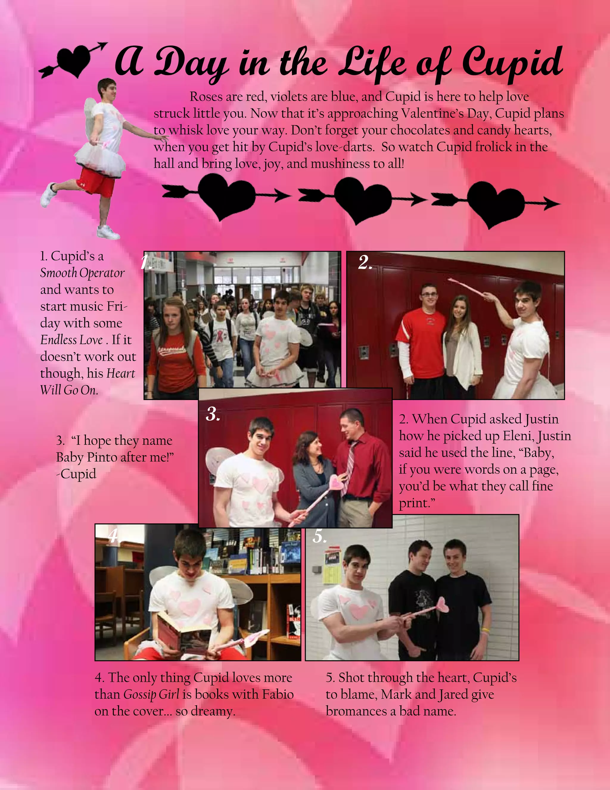 A Day in the Life of Cupid
	
Roses are red, violets are blue, and Cupid is here to help love
struck little you. Now that it’s approaching Valentine’s Day, Cupid plans
to whisk love your way. Don’t forget your chocolates and candy hearts,
when you get hit by Cupid’s love-darts. So watch Cupid frolick in the
hall and bring love, joy, and mushiness to all!

1. Cupid’s a
1.
Smooth Operator
and wants to
start music Friday with some
Endless Love . If it
doesn’t work out
though, his Heart
Will Go On.

2.

3.

2. When Cupid asked Justin
how he picked up Eleni, Justin
said he used the line, “Baby,
if you were words on a page,
you’d be what they call fine
print.”

3. “I hope they name
Baby Pinto after me!”
-Cupid

4.

4. The only thing Cupid loves more
than Gossip Girl is books with Fabio
on the cover... so dreamy.

5.

5. Shot through the heart, Cupid’s
to blame, Mark and Jared give
bromances a bad name.

 
