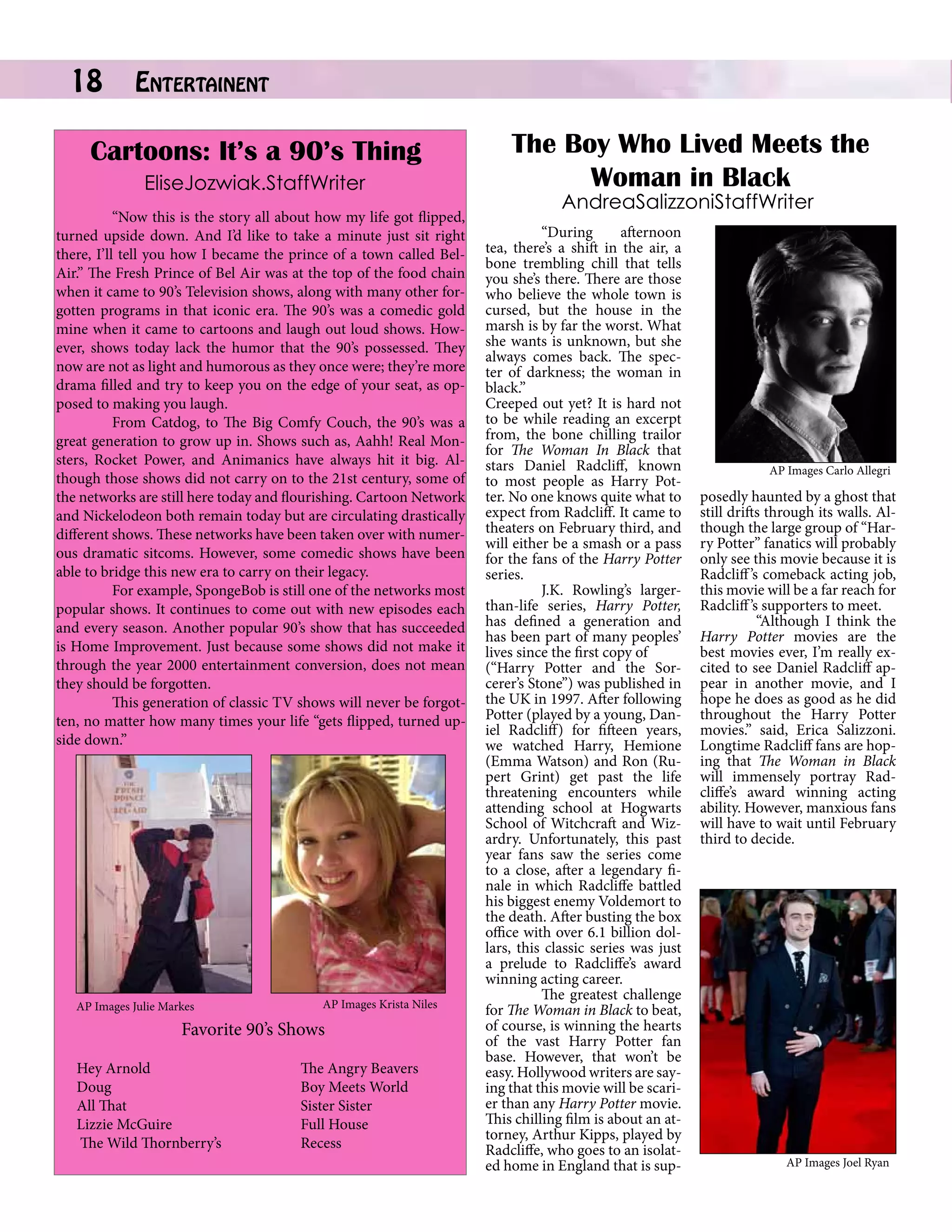 18

Entertainent		

Cartoons: It’s a 90’s Thing
EliseJozwiak.StaffWriter
	
“Now this is the story all about how my life got flipped,
turned upside down. And I’d like to take a minute just sit right
there, I’ll tell you how I became the prince of a town called BelAir.” The Fresh Prince of Bel Air was at the top of the food chain
when it came to 90’s Television shows, along with many other forgotten programs in that iconic era. The 90’s was a comedic gold
mine when it came to cartoons and laugh out loud shows. However, shows today lack the humor that the 90’s possessed. They
now are not as light and humorous as they once were; they’re more
drama filled and try to keep you on the edge of your seat, as opposed to making you laugh.
	
From Catdog, to The Big Comfy Couch, the 90’s was a
great generation to grow up in. Shows such as, Aahh! Real Monsters, Rocket Power, and Animanics have always hit it big. Although those shows did not carry on to the 21st century, some of
the networks are still here today and flourishing. Cartoon Network
and Nickelodeon both remain today but are circulating drastically
different shows. These networks have been taken over with numerous dramatic sitcoms. However, some comedic shows have been
able to bridge this new era to carry on their legacy.
	
For example, SpongeBob is still one of the networks most
popular shows. It continues to come out with new episodes each
and every season. Another popular 90’s show that has succeeded
is Home Improvement. Just because some shows did not make it
through the year 2000 entertainment conversion, does not mean
they should be forgotten.
	
This generation of classic TV shows will never be forgotten, no matter how many times your life “gets flipped, turned upside down.”

AP Images Julie Markes

AP Images Krista Niles

Favorite 90’s Shows
Hey Arnold
		
Doug		
		
All That		
		
Lizzie McGuire	
		
The Wild Thornberry’s 		

The Angry Beavers
Boy Meets World
Sister Sister
Full House
Recess

The Boy Who Lived Meets the
Woman in Black
AndreaSalizzoniStaffWriter

	
“During
afternoon
tea, there’s a shift in the air, a
bone trembling chill that tells
you she’s there. There are those
who believe the whole town is
cursed, but the house in the
marsh is by far the worst. What
she wants is unknown, but she
always comes back. The specter of darkness; the woman in
black.”
Creeped out yet? It is hard not
to be while reading an excerpt
from, the bone chilling trailor
for The Woman In Black that
stars Daniel Radcliff, known
to most people as Harry Potter. No one knows quite what to
expect from Radcliff. It came to
theaters on February third, and
will either be a smash or a pass
for the fans of the Harry Potter
series.
	
J.K. Rowling’s largerthan-life series, Harry Potter,
has defined a generation and
has been part of many peoples’
lives since the first copy of
(“Harry Potter and the Sorcerer’s Stone”) was published in
the UK in 1997. After following
Potter (played by a young, Daniel Radcliff) for fifteen years,
we watched Harry, Hemione
(Emma Watson) and Ron (Rupert Grint) get past the life
threatening encounters while
attending school at Hogwarts
School of Witchcraft and Wizardry. Unfortunately, this past
year fans saw the series come
to a close, after a legendary finale in which Radcliffe battled
his biggest enemy Voldemort to
the death. After busting the box
office with over 6.1 billion dollars, this classic series was just
a prelude to Radcliffe’s award
winning acting career.
	
The greatest challenge
for The Woman in Black to beat,
of course, is winning the hearts
of the vast Harry Potter fan
base. However, that won’t be
easy. Hollywood writers are saying that this movie will be scarier than any Harry Potter movie.
This chilling film is about an attorney, Arthur Kipps, played by
Radcliffe, who goes to an isolated home in England that is sup-

AP Images Carlo Allegri

posedly haunted by a ghost that
still drifts through its walls. Although the large group of “Harry Potter” fanatics will probably
only see this movie because it is
Radcliff ’s comeback acting job,
this movie will be a far reach for
Radcliff ’s supporters to meet.
	
“Although I think the
Harry Potter movies are the
best movies ever, I’m really excited to see Daniel Radcliff appear in another movie, and I
hope he does as good as he did
throughout the Harry Potter
movies.” said, Erica Salizzoni.
Longtime Radcliff fans are hoping that The Woman in Black
will immensely portray Radcliffe’s award winning acting
ability. However, manxious fans
will have to wait until February
third to decide.

AP Images Joel Ryan

 