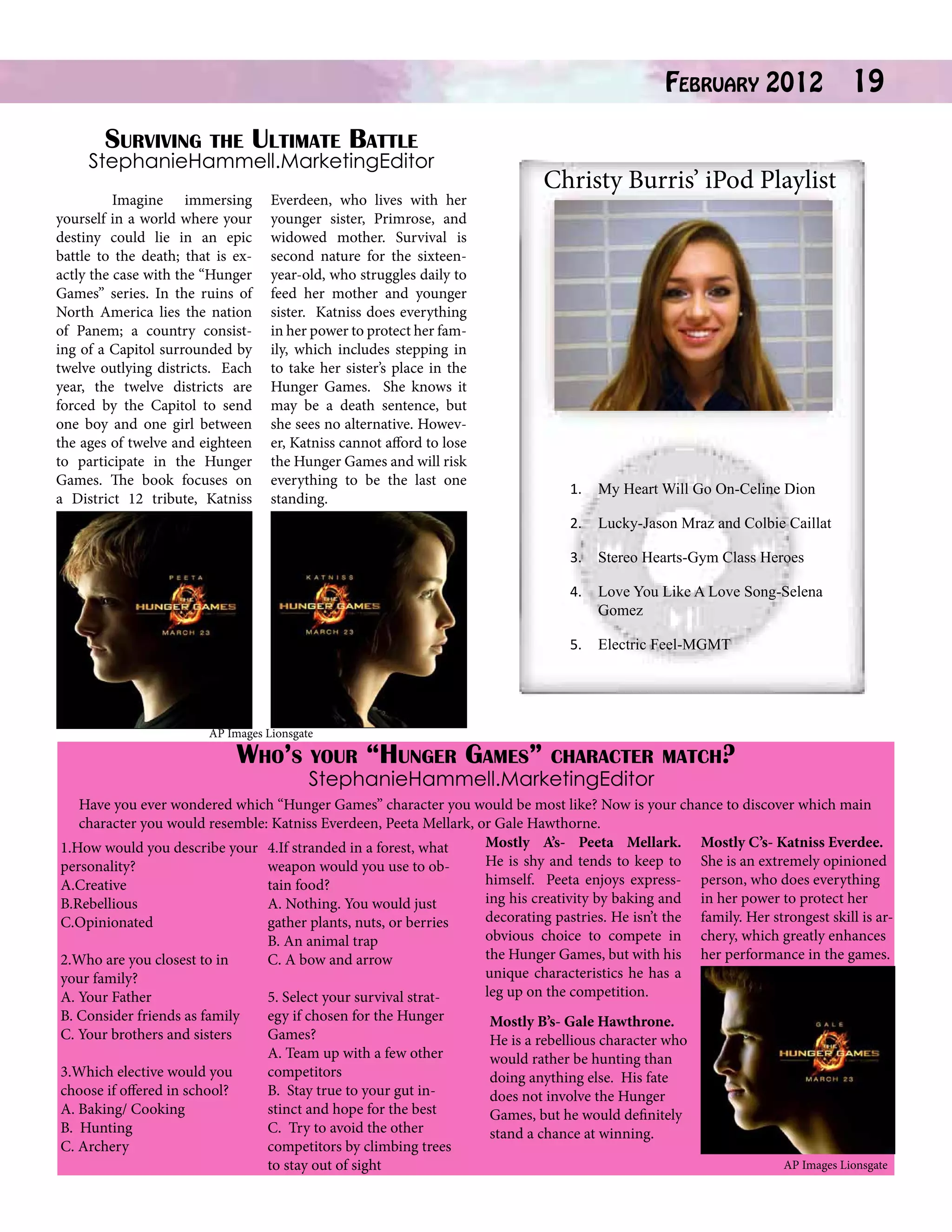 February 2012

Surviving the Ultimate Battle
StephanieHammell.MarketingEditor
	
Imagine immersing
yourself in a world where your
destiny could lie in an epic
battle to the death; that is exactly the case with the “Hunger
Games” series. In the ruins of
North America lies the nation
of Panem; a country consisting of a Capitol surrounded by
twelve outlying districts. Each
year, the twelve districts are
forced by the Capitol to send
one boy and one girl between
the ages of twelve and eighteen
to participate in the Hunger
Games. The book focuses on
a District 12 tribute, Katniss

19

Christy Burris’ iPod Playlist

Everdeen, who lives with her
younger sister, Primrose, and
widowed mother. Survival is
second nature for the sixteenyear-old, who struggles daily to
feed her mother and younger
sister. Katniss does everything
in her power to protect her family, which includes stepping in
to take her sister’s place in the
Hunger Games. She knows it
may be a death sentence, but
she sees no alternative. However, Katniss cannot afford to lose
the Hunger Games and will risk
everything to be the last one
standing.

1.	 My Heart Will Go On-Celine Dion
2.	 Lucky-Jason Mraz and Colbie Caillat
3.	 Stereo Hearts-Gym Class Heroes
4.	 Love You Like A Love Song-Selena
Gomez
5.	 Electric Feel-MGMT

AP Images Lionsgate

Who’s your “Hunger Games”

character match?
StephanieHammell.MarketingEditor

Have you ever wondered which “Hunger Games” character you would be most like? Now is your chance to discover which main
character you would resemble: Katniss Everdeen, Peeta Mellark, or Gale Hawthorne.
Mostly A’s- Peeta Mellark. Mostly C’s- Katniss Everdee.
1.How would you describe your 4.If stranded in a forest, what
He is shy and tends to keep to She is an extremely opinioned
weapon would you use to obpersonality?
himself. Peeta enjoys express- person, who does everything
tain food?
A.Creative
ing his creativity by baking and in her power to protect her
B.Rebellious
A. Nothing. You would just
decorating pastries. He isn’t the family. Her strongest skill is arC.Opinionated
gather plants, nuts, or berries
obvious choice to compete in chery, which greatly enhances
B. An animal trap
the Hunger Games, but with his her performance in the games.
C. A bow and arrow
2.Who are you closest to in
unique characteristics he has a
your family?
leg up on the competition.
5. Select your survival stratA. Your Father
B. Consider friends as family
C. Your brothers and sisters
3.Which elective would you
choose if offered in school?
A. Baking/ Cooking
B. Hunting
C. Archery

egy if chosen for the Hunger
Games?
A. Team up with a few other
competitors
B. Stay true to your gut instinct and hope for the best
C. Try to avoid the other
competitors by climbing trees
to stay out of sight

Mostly B’s- Gale Hawthrone.
He is a rebellious character who
would rather be hunting than
doing anything else. His fate
does not involve the Hunger
Games, but he would definitely
stand a chance at winning.
AP Images Lionsgate

 