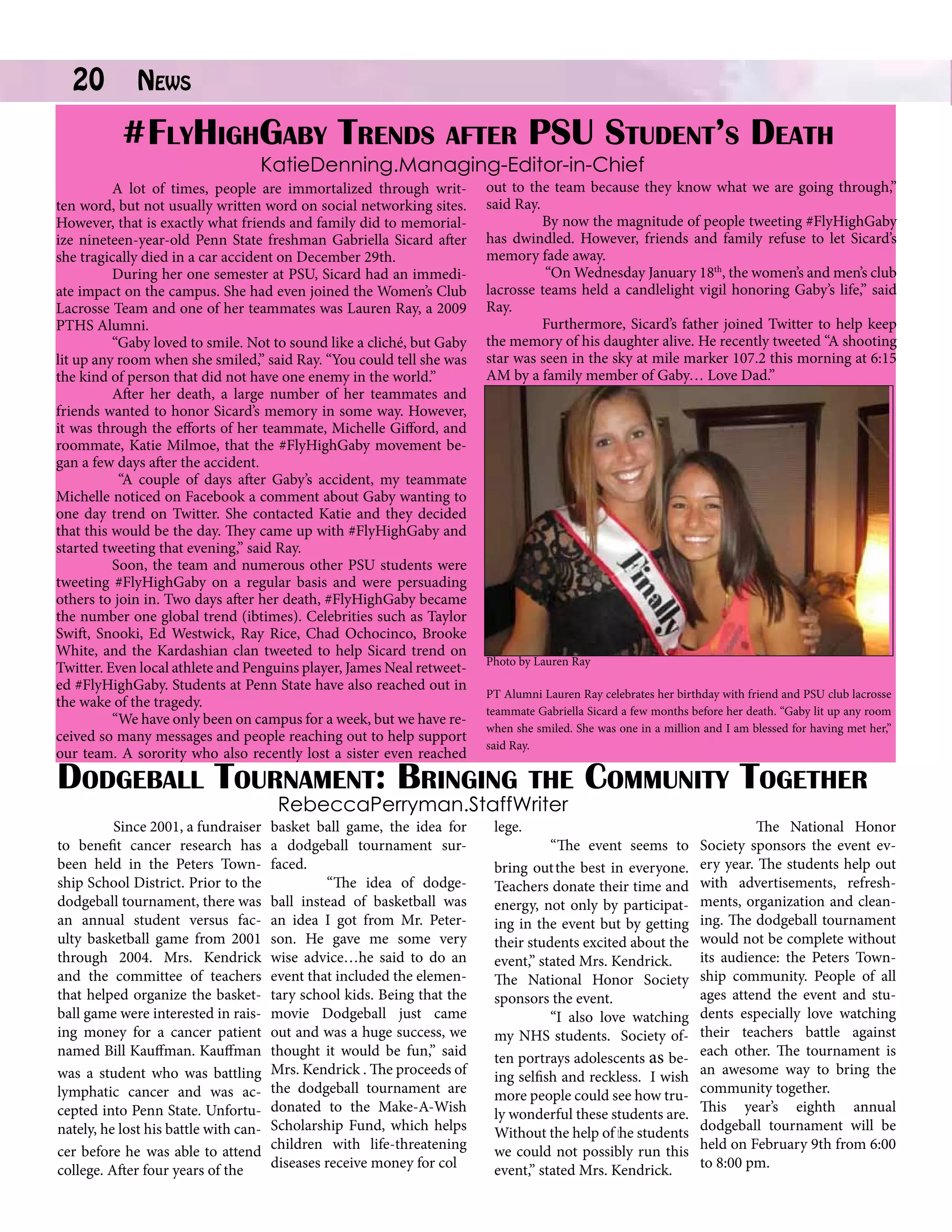 20

News		

#FlyHighGaby Trends after PSU Student’s Death
	

KatieDenning.Managing-Editor-in-Chief

A lot of times, people are immortalized through written word, but not usually written word on social networking sites.
However, that is exactly what friends and family did to memorialize nineteen-year-old Penn State freshman Gabriella Sicard after
she tragically died in a car accident on December 29th.
During her one semester at PSU, Sicard had an immediate impact on the campus. She had even joined the Women’s Club
Lacrosse Team and one of her teammates was Lauren Ray, a 2009
PTHS Alumni.
“Gaby loved to smile. Not to sound like a cliché, but Gaby
lit up any room when she smiled,” said Ray. “You could tell she was
the kind of person that did not have one enemy in the world.”
After her death, a large number of her teammates and
friends wanted to honor Sicard’s memory in some way. However,
it was through the efforts of her teammate, Michelle Gifford, and
roommate, Katie Milmoe, that the #FlyHighGaby movement began a few days after the accident.
“A couple of days after Gaby’s accident, my teammate
Michelle noticed on Facebook a comment about Gaby wanting to
one day trend on Twitter. She contacted Katie and they decided
that this would be the day. They came up with #FlyHighGaby and
started tweeting that evening,” said Ray.
Soon, the team and numerous other PSU students were
tweeting #FlyHighGaby on a regular basis and were persuading
others to join in. Two days after her death, #FlyHighGaby became
the number one global trend (ibtimes). Celebrities such as Taylor
Swift, Snooki, Ed Westwick, Ray Rice, Chad Ochocinco, Brooke
White, and the Kardashian clan tweeted to help Sicard trend on
Twitter. Even local athlete and Penguins player, James Neal retweeted #FlyHighGaby. Students at Penn State have also reached out in
the wake of the tragedy.
“We have only been on campus for a week, but we have received so many messages and people reaching out to help support
our team. A sorority who also recently lost a sister even reached

out to the team because they know what we are going through,”
said Ray.
By now the magnitude of people tweeting #FlyHighGaby
has dwindled. However, friends and family refuse to let Sicard’s
memory fade away.
“On Wednesday January 18th, the women’s and men’s club
lacrosse teams held a candlelight vigil honoring Gaby’s life,” said
Ray.
Furthermore, Sicard’s father joined Twitter to help keep
the memory of his daughter alive. He recently tweeted “A shooting
star was seen in the sky at mile marker 107.2 this morning at 6:15
AM by a family member of Gaby… Love Dad.”

Photo by Lauren Ray
PT Alumni Lauren Ray celebrates her birthday with friend and PSU club lacrosse
teammate Gabriella Sicard a few months before her death. “Gaby lit up any room
when she smiled. She was one in a million and I am blessed for having met her,”
said Ray.

Dodgeball Tournament: Bringing the Community Together

	
Since 2001, a fundraiser
to benefit cancer research has
been held in the Peters Township School District. Prior to the
dodgeball tournament, there was
an annual student versus faculty basketball game from 2001
through 2004. Mrs. Kendrick
and the committee of teachers
that helped organize the basketball game were interested in raising money for a cancer patient
named Bill Kauffman. Kauffman
was a student who was battling
lymphatic cancer and was accepted into Penn State. Unfortunately, he lost his battle with cancer before he was able to attend
college. After four years of the

RebeccaPerryman.StaffWriter

basket ball game, the idea for
a dodgeball tournament surfaced.
	
“The idea of dodgeball instead of basketball was
an idea I got from Mr. Peterson. He gave me some very
wise advice…he said to do an
event that included the elementary school kids. Being that the
movie Dodgeball just came
out and was a huge success, we
thought it would be fun,” said
Mrs. Kendrick . The proceeds of
the dodgeball tournament are
donated to the Make-A-Wish
Scholarship Fund, which helps
children with life-threatening
diseases receive money for col

lege.
	
“The event seems to
bring out the best in everyone.
Teachers donate their time and
energy, not only by participating in the event but by getting
their students excited about the
event,” stated Mrs. Kendrick.
The National Honor Society
sponsors the event.
	
“I also love watching
my NHS students. Society often portrays adolescents as being selfish and reckless. I wish
more people could see how truly wonderful these students are.
Without the help of the students
we could not possibly run this
event,” stated Mrs. Kendrick.

	
The National Honor
Society sponsors the event every year. The students help out
with advertisements, refreshments, organization and cleaning. The dodgeball tournament
would not be complete without
its audience: the Peters Township community. People of all
ages attend the event and students especially love watching
their teachers battle against
each other. The tournament is
an awesome way to bring the
community together.
This year’s eighth annual
dodgeball tournament will be
held on February 9th from 6:00
to 8:00 pm.

 