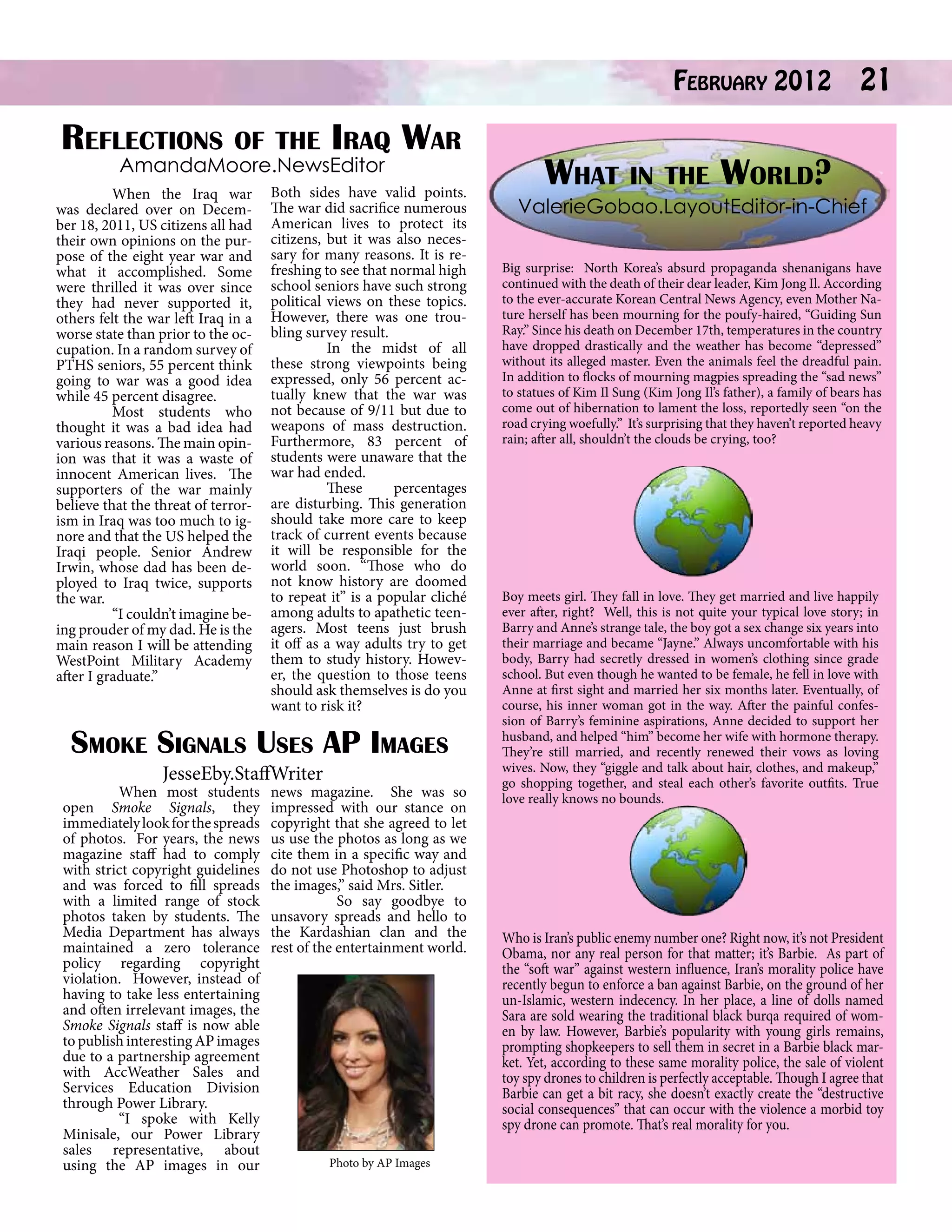 Reflections
	

of the Iraq

AmandaMoore.NewsEditor

When the Iraq war
was declared over on December 18, 2011, US citizens all had
their own opinions on the purpose of the eight year war and
what it accomplished. Some
were thrilled it was over since
they had never supported it,
others felt the war left Iraq in a
worse state than prior to the occupation. In a random survey of
PTHS seniors, 55 percent think
going to war was a good idea
while 45 percent disagree.
	
Most students who
thought it was a bad idea had
various reasons. The main opinion was that it was a waste of
innocent American lives. The
supporters of the war mainly
believe that the threat of terrorism in Iraq was too much to ignore and that the US helped the
Iraqi people. Senior Andrew
Irwin, whose dad has been deployed to Iraq twice, supports
the war.
	
“I couldn’t imagine being prouder of my dad. He is the
main reason I will be attending
WestPoint Military Academy
after I graduate.”

War

Both sides have valid points.
The war did sacrifice numerous
American lives to protect its
citizens, but it was also necessary for many reasons. It is refreshing to see that normal high
school seniors have such strong
political views on these topics.
However, there was one troubling survey result.
	
In the midst of all
these strong viewpoints being
expressed, only 56 percent actually knew that the war was
not because of 9/11 but due to
weapons of mass destruction.
Furthermore, 83 percent of
students were unaware that the
war had ended.
	
These
percentages
are disturbing. This generation
should take more care to keep
track of current events because
it will be responsible for the
world soon. “Those who do
not know history are doomed
to repeat it” is a popular cliché
among adults to apathetic teenagers. Most teens just brush
it off as a way adults try to get
them to study history. However, the question to those teens
should ask themselves is do you
want to risk it?

Smoke Signals Uses AP Images
JesseEby.StaffWriter

	
When most students
open Smoke Signals, they
immediately look for the spreads
of photos. For years, the news
magazine staff had to comply
with strict copyright guidelines
and was forced to fill spreads
with a limited range of stock
photos taken by students. The
Media Department has always
maintained a zero tolerance
policy regarding copyright
violation. However, instead of
having to take less entertaining
and often irrelevant images, the
Smoke Signals staff is now able
to publish interesting AP images
due to a partnership agreement
with AccWeather Sales and
Services Education Division
through Power Library.
	
“I spoke with Kelly
Minisale, our Power Library
sales representative, about
using the AP images in our

news magazine. She was so
impressed with our stance on
copyright that she agreed to let
us use the photos as long as we
cite them in a specific way and
do not use Photoshop to adjust
the images,” said Mrs. Sitler.
So say goodbye to
unsavory spreads and hello to
the Kardashian clan and the
rest of the entertainment world.

Photo by AP Images

February 2012

21

What in the World?

ValerieGobao.LayoutEditor-in-Chief
Big surprise: North Korea’s absurd propaganda shenanigans have
continued with the death of their dear leader, Kim Jong Il. According
to the ever-accurate Korean Central News Agency, even Mother Nature herself has been mourning for the poufy-haired, “Guiding Sun
Ray.” Since his death on December 17th, temperatures in the country
have dropped drastically and the weather has become “depressed”
without its alleged master. Even the animals feel the dreadful pain.
In addition to flocks of mourning magpies spreading the “sad news”
to statues of Kim Il Sung (Kim Jong Il’s father), a family of bears has
come out of hibernation to lament the loss, reportedly seen “on the
road crying woefully.” It’s surprising that they haven’t reported heavy
rain; after all, shouldn’t the clouds be crying, too?

Boy meets girl. They fall in love. They get married and live happily
ever after, right? Well, this is not quite your typical love story; in
Barry and Anne’s strange tale, the boy got a sex change six years into
their marriage and became “Jayne.” Always uncomfortable with his
body, Barry had secretly dressed in women’s clothing since grade
school. But even though he wanted to be female, he fell in love with
Anne at first sight and married her six months later. Eventually, of
course, his inner woman got in the way. After the painful confession of Barry’s feminine aspirations, Anne decided to support her
husband, and helped “him” become her wife with hormone therapy.
They’re still married, and recently renewed their vows as loving
wives. Now, they “giggle and talk about hair, clothes, and makeup,”
go shopping together, and steal each other’s favorite outfits. True
love really knows no bounds.

Who is Iran’s public enemy number one? Right now, it’s not President
Obama, nor any real person for that matter; it’s Barbie. As part of
the “soft war” against western influence, Iran’s morality police have
recently begun to enforce a ban against Barbie, on the ground of her
un-Islamic, western indecency. In her place, a line of dolls named
Sara are sold wearing the traditional black burqa required of women by law. However, Barbie’s popularity with young girls remains,
prompting shopkeepers to sell them in secret in a Barbie black market. Yet, according to these same morality police, the sale of violent
toy spy drones to children is perfectly acceptable. Though I agree that
Barbie can get a bit racy, she doesn’t exactly create the “destructive
social consequences” that can occur with the violence a morbid toy
spy drone can promote. That’s real morality for you.

 