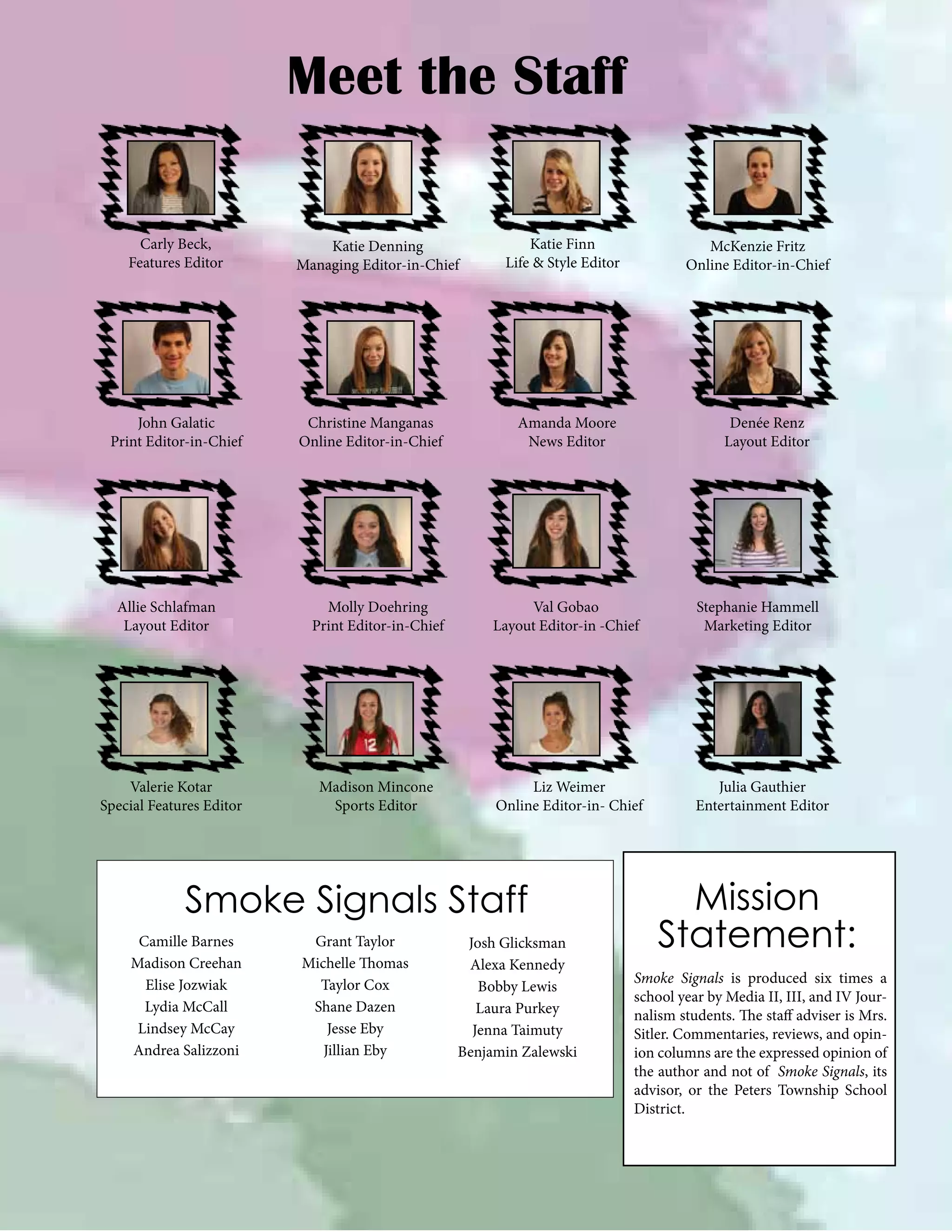 Meet the Staff
Carly Beck,
Features Editor

John Galatic
Print Editor-in-Chief

Allie Schlafman
Layout Editor

Valerie Kotar
Special Features Editor

Katie Denning
Managing Editor-in-Chief

Christine Manganas
Online Editor-in-Chief

Katie Finn
Life & Style Editor

Amanda Moore
News Editor

Denée Renz
Layout Editor

Molly Doehring
Print Editor-in-Chief

Val Gobao
Layout Editor-in -Chief

Stephanie Hammell
Marketing Editor

Madison Mincone
Sports Editor

Liz Weimer
Online Editor-in- Chief

Julia Gauthier
Entertainment Editor

Smoke Signals Staff
Camille Barnes
Madison Creehan
Elise Jozwiak
Lydia McCall
Lindsey McCay
Andrea Salizzoni

McKenzie Fritz
Online Editor-in-Chief

Grant Taylor
Michelle Thomas
Taylor Cox
Shane Dazen
Jesse Eby
Jillian Eby

Josh Glicksman
Alexa Kennedy
Bobby Lewis
Laura Purkey
Jenna Taimuty
Benjamin Zalewski

Mission
Statement:
Smoke Signals is produced six times a
school year by Media II, III, and IV Journalism students. The staff adviser is Mrs.
Sitler. Commentaries, reviews, and opinion columns are the expressed opinion of
the author and not of Smoke Signals, its
advisor, or the Peters Township School
District.

 