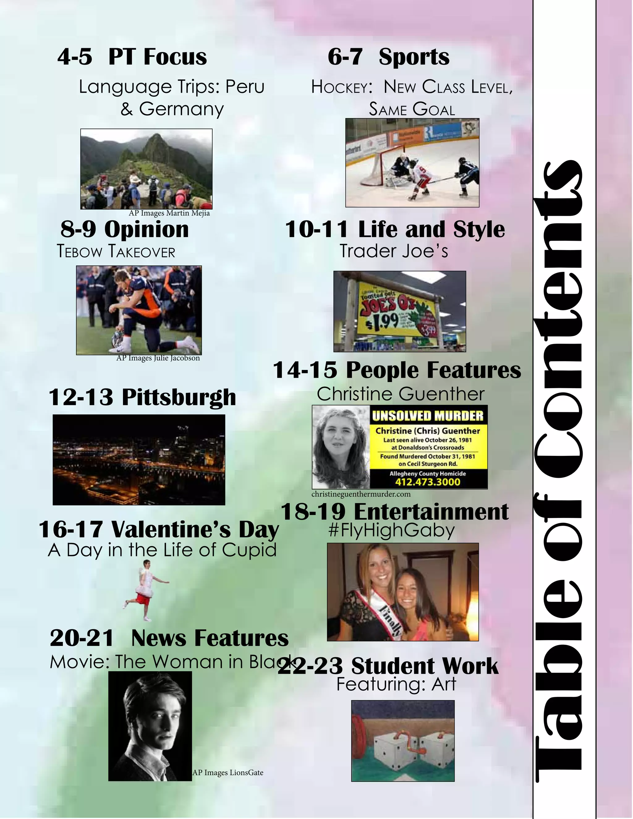 4-5 PT Focus

6-7 Sports
Hockey: New Class Level,
Same Goal

AP Images Martin Mejia

8-9 Opinion

10-11 Life and Style
Trader Joe’s

Tebow Takeover

AP Images Julie Jacobson

12-13 Pittsburgh

14-15 People Features
Christine Guenther

christineguenthermurder.com

16-17 Valentine’s Day
A Day in the Life of Cupid

18-19 Entertainment
#FlyHighGaby

20-21 News Features
Movie: The Woman in Black
22-23 Student Work
Featuring: Art

AP Images LionsGate

Table of Contents

Language Trips: Peru
& Germany

 