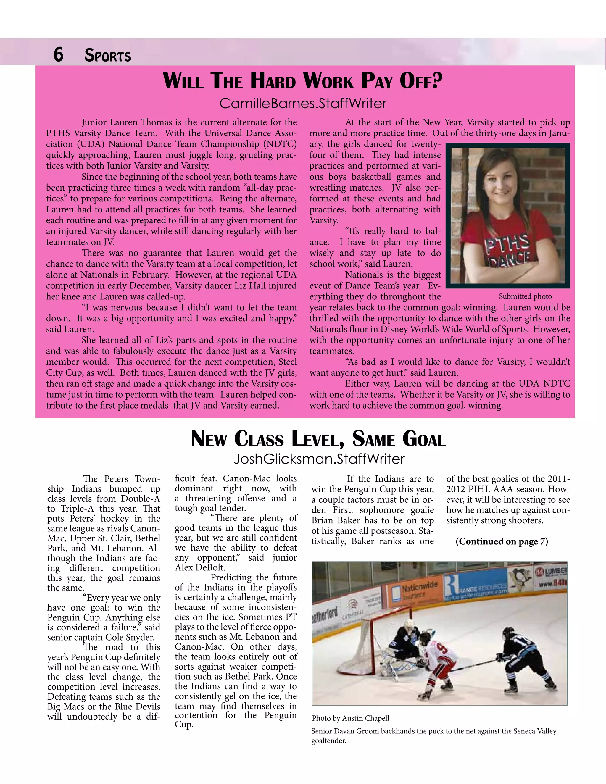 6

Sports		

Will The Hard Work Pay Off?
CamilleBarnes.StaffWriter

Junior Lauren Thomas is the current alternate for the
PTHS Varsity Dance Team. With the Universal Dance Association (UDA) National Dance Team Championship (NDTC)
quickly approaching, Lauren must juggle long, grueling practices with both Junior Varsity and Varsity.
Since the beginning of the school year, both teams have
been practicing three times a week with random “all-day practices” to prepare for various competitions. Being the alternate,
Lauren had to attend all practices for both teams. She learned
each routine and was prepared to fill in at any given moment for
an injured Varsity dancer, while still dancing regularly with her
teammates on JV.
There was no guarantee that Lauren would get the
chance to dance with the Varsity team at a local competition, let
alone at Nationals in February. However, at the regional UDA
competition in early December, Varsity dancer Liz Hall injured
her knee and Lauren was called-up.
“I was nervous because I didn’t want to let the team
down. It was a big opportunity and I was excited and happy,”
said Lauren.
She learned all of Liz’s parts and spots in the routine
and was able to fabulously execute the dance just as a Varsity
member would. This occurred for the next competition, Steel
City Cup, as well. Both times, Lauren danced with the JV girls,
then ran off stage and made a quick change into the Varsity costume just in time to perform with the team. Lauren helped contribute to the first place medals that JV and Varsity earned.

At the start of the New Year, Varsity started to pick up
more and more practice time. Out of the thirty-one days in January, the girls danced for twentyfour of them. They had intense
practices and performed at various boys basketball games and
wrestling matches. JV also performed at these events and had
practices, both alternating with
Varsity.
“It’s really hard to balance. I have to plan my time
wisely and stay up late to do
school work,” said Lauren.
Nationals is the biggest
event of Dance Team’s year. EvSubmitted photo
erything they do throughout the
year relates back to the common goal: winning. Lauren would be
thrilled with the opportunity to dance with the other girls on the
Nationals floor in Disney World’s Wide World of Sports. However,
with the opportunity comes an unfortunate injury to one of her
teammates.
“As bad as I would like to dance for Varsity, I wouldn’t
want anyone to get hurt,” said Lauren.
Either way, Lauren will be dancing at the UDA NDTC
with one of the teams. Whether it be Varsity or JV, she is willing to
work hard to achieve the common goal, winning.

New Class Level, Same Goal
JoshGlicksman.StaffWriter

	
The Peters Township Indians bumped up
class levels from Double-A
to Triple-A this year. That
puts Peters’ hockey in the
same league as rivals CanonMac, Upper St. Clair, Bethel
Park, and Mt. Lebanon. Although the Indians are facing different competition
this year, the goal remains
the same.
	
“Every year we only
have one goal: to win the
Penguin Cup. Anything else
is considered a failure,” said
senior captain Cole Snyder.
	
The road to this
year’s Penguin Cup definitely
will not be an easy one. With
the class level change, the
competition level increases.
Defeating teams such as the
Big Macs or the Blue Devils
will undoubtedly be a dif-

ficult feat. Canon-Mac looks
dominant right now, with
a threatening offense and a
tough goal tender.
	
“There are plenty of
good teams in the league this
year, but we are still confident
we have the ability to defeat
any opponent,” said junior
Alex DeBolt.
	
Predicting the future
of the Indians in the playoffs
is certainly a challenge, mainly
because of some inconsistencies on the ice. Sometimes PT
plays to the level of fierce opponents such as Mt. Lebanon and
Canon-Mac. On other days,
the team looks entirely out of
sorts against weaker competition such as Bethel Park. Once
the Indians can find a way to
consistently gel on the ice, the
team may find themselves in
contention for the Penguin
Cup.

	
If the Indians are to
win the Penguin Cup this year,
a couple factors must be in order. First, sophomore goalie
Brian Baker has to be on top
of his game all postseason. Statistically, Baker ranks as one

of the best goalies of the 20112012 PIHL AAA season. However, it will be interesting to see
how he matches up against consistently strong shooters.
	
(Continued on page 7)

Photo by Austin Chapell
Senior Davan Groom backhands the puck to the net against the Seneca Valley
goaltender.

 