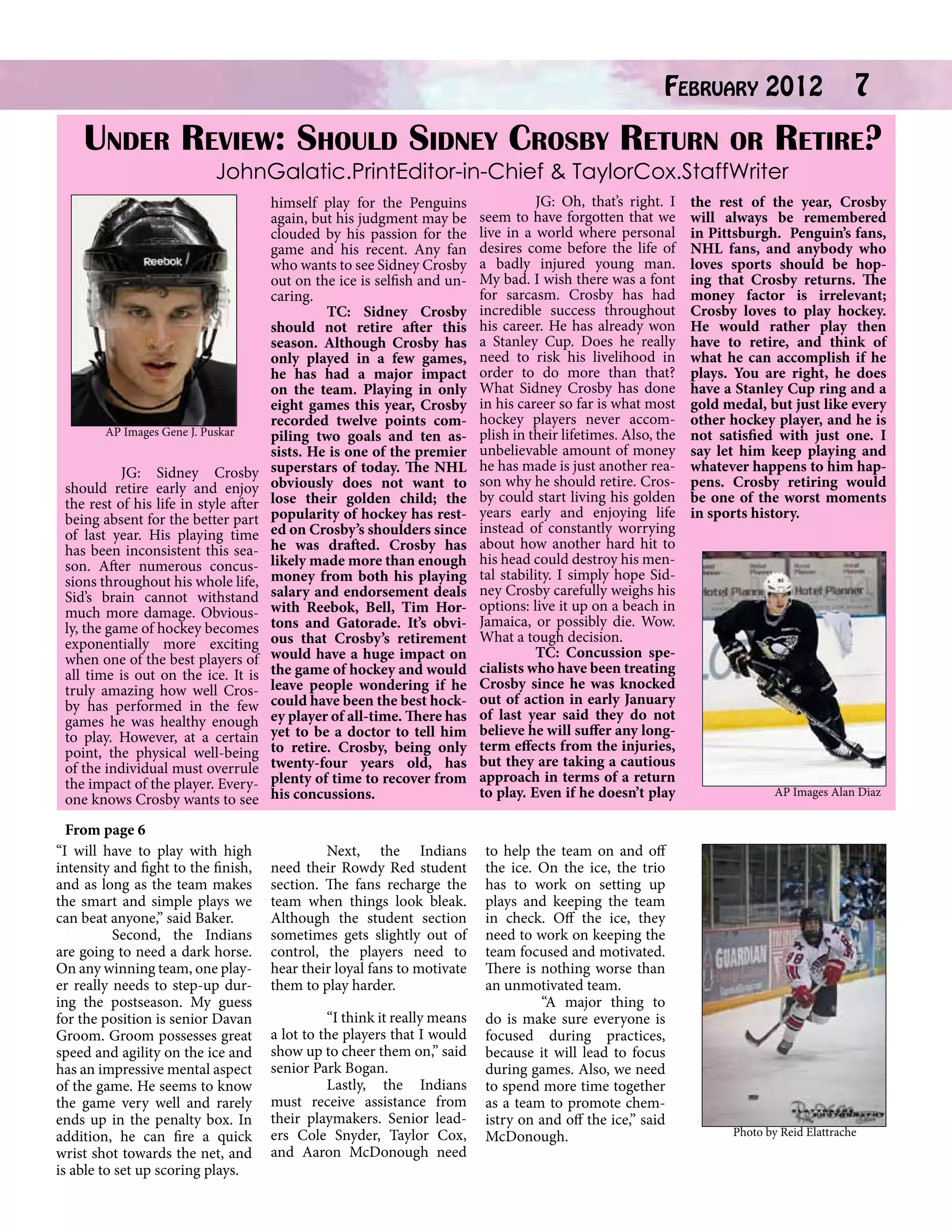 February 2012 7
Under Review: Should Sidney Crosby Return or Retire?
JohnGalatic.PrintEditor-in-Chief & TaylorCox.StaffWriter

AP Images Gene J. Puskar

	
JG: Sidney Crosby
should retire early and enjoy
the rest of his life in style after
being absent for the better part
of last year. His playing time
has been inconsistent this season. After numerous concussions throughout his whole life,
Sid’s brain cannot withstand
much more damage. Obviously, the game of hockey becomes
exponentially more exciting
when one of the best players of
all time is out on the ice. It is
truly amazing how well Crosby has performed in the few
games he was healthy enough
to play. However, at a certain
point, the physical well-being
of the individual must overrule
the impact of the player. Everyone knows Crosby wants to see
From page 6
“I will have to play with high
intensity and fight to the finish,
and as long as the team makes
the smart and simple plays we
can beat anyone,” said Baker.
	
Second, the Indians
are going to need a dark horse.
On any winning team, one player really needs to step-up during the postseason. My guess
for the position is senior Davan
Groom. Groom possesses great
speed and agility on the ice and
has an impressive mental aspect
of the game. He seems to know
the game very well and rarely
ends up in the penalty box. In
addition, he can fire a quick
wrist shot towards the net, and
is able to set up scoring plays.

himself play for the Penguins
again, but his judgment may be
clouded by his passion for the
game and his recent. Any fan
who wants to see Sidney Crosby
out on the ice is selfish and uncaring.
	
TC: Sidney Crosby
should not retire after this
season. Although Crosby has
only played in a few games,
he has had a major impact
on the team. Playing in only
eight games this year, Crosby
recorded twelve points compiling two goals and ten assists. He is one of the premier
superstars of today. The NHL
obviously does not want to
lose their golden child; the
popularity of hockey has rested on Crosby’s shoulders since
he was drafted. Crosby has
likely made more than enough
money from both his playing
salary and endorsement deals
with Reebok, Bell, Tim Hortons and Gatorade. It’s obvious that Crosby’s retirement
would have a huge impact on
the game of hockey and would
leave people wondering if he
could have been the best hockey player of all-time. There has
yet to be a doctor to tell him
to retire. Crosby, being only
twenty-four years old, has
plenty of time to recover from
his concussions.

	
JG: Oh, that’s right. I
seem to have forgotten that we
live in a world where personal
desires come before the life of
a badly injured young man.
My bad. I wish there was a font
for sarcasm. Crosby has had
incredible success throughout
his career. He has already won
a Stanley Cup. Does he really
need to risk his livelihood in
order to do more than that?
What Sidney Crosby has done
in his career so far is what most
hockey players never accomplish in their lifetimes. Also, the
unbelievable amount of money
he has made is just another reason why he should retire. Crosby could start living his golden
years early and enjoying life
instead of constantly worrying
about how another hard hit to
his head could destroy his mental stability. I simply hope Sidney Crosby carefully weighs his
options: live it up on a beach in
Jamaica, or possibly die. Wow.
What a tough decision.
	
TC: Concussion specialists who have been treating
Crosby since he was knocked
out of action in early January
of last year said they do not
believe he will suffer any longterm effects from the injuries,
but they are taking a cautious
approach in terms of a return
to play. Even if he doesn’t play

	
Next, the Indians
need their Rowdy Red student
section. The fans recharge the
team when things look bleak.
Although the student section
sometimes gets slightly out of
control, the players need to
hear their loyal fans to motivate
them to play harder.

to help the team on and off
the ice. On the ice, the trio
has to work on setting up
plays and keeping the team
in check. Off the ice, they
need to work on keeping the
team focused and motivated.
There is nothing worse than
an unmotivated team.
	
“A major thing to
do is make sure everyone is
focused during practices,
because it will lead to focus
during games. Also, we need
to spend more time together
as a team to promote chemistry on and off the ice,” said
McDonough.

	
“I think it really means
a lot to the players that I would
show up to cheer them on,” said
senior Park Bogan.
	
Lastly, the Indians
must receive assistance from
their playmakers. Senior leaders Cole Snyder, Taylor Cox,
and Aaron McDonough need

the rest of the year, Crosby
will always be remembered
in Pittsburgh. Penguin’s fans,
NHL fans, and anybody who
loves sports should be hoping that Crosby returns. The
money factor is irrelevant;
Crosby loves to play hockey.
He would rather play then
have to retire, and think of
what he can accomplish if he
plays. You are right, he does
have a Stanley Cup ring and a
gold medal, but just like every
other hockey player, and he is
not satisfied with just one. I
say let him keep playing and
whatever happens to him happens. Crosby retiring would
be one of the worst moments
in sports history.

AP Images Alan Diaz

Photo by Reid Elattrache

 