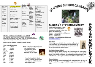 Readers
Mass Times
11th Feb
7:30pm
12th
Feb
9:30am
11:30am
18th Feb
7:30pm
19th
Feb
9:30am
11:30am
Eucharistic Ministries
Mary Mc Hale
Frances Kelly
Mary Rose Casey
Maureen Casey
Mary Davey
Martin F Scanlon &
Mary C Scanlon
Maureen Mc Cabe
Sheila Murphy&
Christy Murphy
Readers
Jean Jordan
Eamonn
Boylan
Carraroe N.S
Carraroe N.S
Mary
Gilligan
Mary Mc
Goldrick
Altar
Society
12th
Feb
Mary
Kivlehan
Mary
Dunbar
Mary T
Scanlon
19th
Feb
Angela
Loughlin
Evelyn
Kilcullen
Collectors
Feb
C Murphy
J Scanlon
J Mc Moreland
J Quinn
Joe Scanlon
D Kivlehan
C Murphy
J Scanlon
J Mc Moreland
J Quinn
Joe Scanlon
D Kivlehan
The Sick and Housebound: Mass is on 107FM.
Just tune your radio before Mass. Please let the housebound know
about this service in your area. Many of the sick and housebound have
expressed their appreciate of the service in the area.
Rosary for the Month of February Eamonn Boylan
Mass Times & Intentions
Sat 7.30pm Bridie & Thomas Callaghan (Annis)
Sun 9.30am John Scanlon (Anni)
Sun 11.30am Cepta Hannon (Anni)
Mon/Tue No Morning Mass
Tue 7.00pm Adoration for the Family
Wed 10.00am
Thur 10.00am
Fri 10:00am
Sat 11.00am Tom McDonagh (Mt Mind)
Sat 7.30pm Patrick & Sheila Davey (Annis)
Sun 9:30am Ann & Larry Culkin (Annis)
Sun 11:30am Rita Ward (Anni)
Sunday 12th
Febuary2017
Mass Times: Saturday 7:30pm
Sunday 9:30am & 11:30am
Holidays 10:00am & 7:30pm mass
Priest: Fr Jim Murray,
Email: carraroe@holywellsligo.com
Phone: 071-9162136
Mobile: 087-8198466
Websites: www.carraroechurchsligo.com
www.holywellsligo.co
Holy Hour
A time of prayer with Adoration continue on Tuesday at
7pm. A petition box is available at the Baptism font for
your prayer intentions. All intentions are remembered
in the Holy Hour and in our Masses.
St. Enda's National School
Sincere thanks to all who attended the Grandparents day in the school
on Friday. The day began with Mass in our church and continued with
a visit to the school where over 200 grandparents were treated to some
refreshments, a show by the children and a full visit of the school.
Parish Ministers
Please check your rota by looking up your individual list or the back of
the Newsletter. Your support and help is appreciated throughout the
year.
 