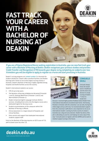 If you are a Filipino Registered Nurse seeking registration in Australia, you can now fast track your
career with a Bachelor of Nursing at Deakin. Deakin recognises your previous studies and provides
Credit Transfer and Recognition (CTR) towards your degree so by completing six subjects over two
trimesters you will be eligible to apply to register as a nurse and start practising in Australia.
Deakin’s nursing programs are ranked number 2 in Australia for
student satisfaction. Deakin offers excellent facilities and flexible
learning and is home to one of the largest nursing schools in
Australia. Deakin’s Bachelor of Nursing is highly regarded among
hospitals and health facilities across the country.
Deakin’s international students can access:
•	 CTR of up to two years.
•	 The Bachelor of Nursing at Melbourne Burwood (Trimester
1 and 2), Geelong Waterfront (Trimester 1 and 2) and
Warrnambool (Trimester 1).
•	 Deakin University English Language Institute (DUELI)
services, including direct entry into the degree course and a
dedicated English for Nursing course.
•	 Student accommodation at the campuses where the
Bachelor of Nursing is offered.
•	 Clinical placement in a large network of hospitals and
clinical facilities.
•	 Extra service and support from dedicated international
students support staff.
Entry to the Bachelor of Nursing requires an IELTS score of 7.0,
with no band score less than 7.0.
Deakin University CRICOS Provider Code: 00113B
deakin.edu.au
CONSUELO
OKOLI
Consuelo always
knew she would
work in healthcare
and this led to her
decision to study
nursing at Deakin.
“I chose to
study here
because I received highly positive feedback about Deakin from
international educational consultants back home. And having
finished a trimester with the university I can see why. During the
initial stages and up until now, I’ve received abundant support
from the university’s staff which is very important to me as an
international student. Leaving my home country to study in
Australia was a big and scary decision. Deakin has done a fine
job in alleviating my worries and helping me every step of the
way.” Consuelo plans to register with the AHPRA and to work in
medical-surgical nursing in the future.
FAST TRACK
YOUR CAREER
WITH A
BACHELOR OF
NURSING AT
DEAKIN
 