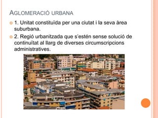 AGLOMERACIÓ URBANA
1. Unitat constituïda per una ciutat i la seva àrea
suburbana.
 2. Regió urbanitzada que s’estén sense solució de
continuïtat al llarg de diverses circumscripcions
administratives.


 