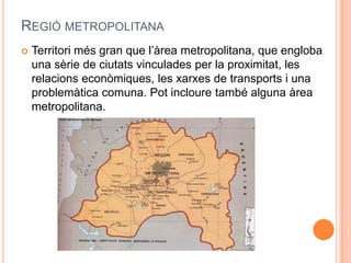 REGIÓ METROPOLITANA


Territori més gran que l’àrea metropolitana, que engloba
una sèrie de ciutats vinculades per la proximitat, les
relacions econòmiques, les xarxes de transports i una
problemàtica comuna. Pot incloure també alguna àrea
metropolitana.

 