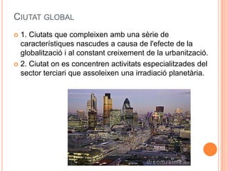 CIUTAT GLOBAL
1. Ciutats que compleixen amb una sèrie de
característiques nascudes a causa de l'efecte de la
globalització i al constant creixement de la urbanització.
 2. Ciutat on es concentren activitats especialitzades del
sector terciari que assoleixen una irradiació planetària.


 